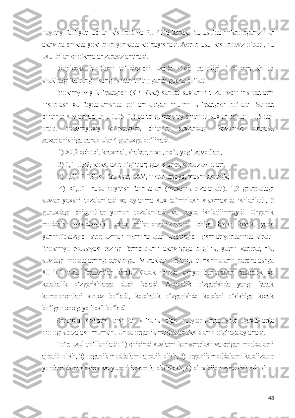 h ayotiy   faoliyati   uchun   kislorod   va   20–40 0
S   kerak.   Bu   usulda   mikroorganizmlar
aktiv balchikda yoki biopl yo nkada ko‘payishadi. Aerob usul kislorodsiz  o‘ tadi; bu
usul bilan cho‘kmalar zarasizlantiradi. 
Bioplenka   biofiltrni   to‘ldirgichi   ustida   o‘sib   qalinligi   1–3   mm   shilliq
shakldagi kulrang – sarig‘ishdan to‘q jigarrangacha bo‘ladi. 
Biokimyoviy   ko‘rsatgich   (KBT/kkt)   sanoat   suvlarini   tozalovchi   inshoatlarni
h isoblash   va   foydalanishda   qo‘llaniladigan   mu h im   ko‘rsatgich   b o‘ ladi.   Sanoat
chiqindi suvlari uchun u 0,05–0,3 ga teng, maishiy chiqindi suvlar uchun – 0,5 dan
ortiq.   Biokimyoviy   ko‘rsatgich,   chiqindi   suvlardagi   ifloslanish   darajasi,
zaxarlanishiga qarab ular 4 guruxga bo‘linadi. 
 1) >0,2 achitqi, kraxmal, shakar, pivo, neft, yog‘ zavodlari; 
 2) 0,1–0,02, koks, azot  o‘ g‘itlar; gaz–slanes, soda zavodlari; 
 3) 0,01–0 001 sulfat, xlor, PAV, metallurgiya, mashinasozlik; 
  4)   <0,001   ruda   boyitish   fabrikalari   (mexanik   tozalanadi).   1,2   gruppadagi
suvlar   yaxshi   tozalaniladi   va   aylanma   suv   ta ’ minlash   sistemasida   ishlatiladi,   3
guruxdagi   chiqindilar   yomon   tozalaniladi   va   qayta   ishlatilinmaydi.   Organik
moddalar   oksidlanishi   uchun   mikroorganizmlarni   ichiga   kirish   kerak,   yana
yarimo‘tkazgich   sitoplazmali   membranadan   kuchirgich   qismlar   yordamida  kiradi.
Biokimyo   reaksiyasi   tezligi   fermentlarni   aktivligiga   bog‘lik,   yaqni   xarorat,   rN,
suvdagi   moddalarning   tarkibiga.   Murakkab   organik   qorishmalarni   parchalashga
80–100   turli   fermentlar   kerak.   Katak   ichida   kimyo   birikmalari   anabalik   va
katabalik   o‘zgarishlarga   duch   keladi.   Anabalik   o‘zgarishda   yangi   katak
komponentlari   sintez   bo‘ladi,   katabalik   o‘zgarishda   katakni   o‘sishiga   kerak
bo‘lgan energiya  h osil bo‘ladi. 
Chiqindi   suvlarni   qishloq   xo‘jalik   ekin   maydonlarida   yoki   h ovuzlarda
biologik tozalash mumkin. Unda organik moddalar oksidlanib o‘g‘itga aylanadi. 
To‘rt usul qo‘llaniladi: 1) chiqindi suvlarni konsentrlash va erigan moddalarni
ajratib olish, 2) organik moddalarni ajratib olish, 3) organik moddalarni katalizator
yordamida atmosfera va yuqori bosimda oksidlash, 4) olov bilan zararsizlantirish. 
48 