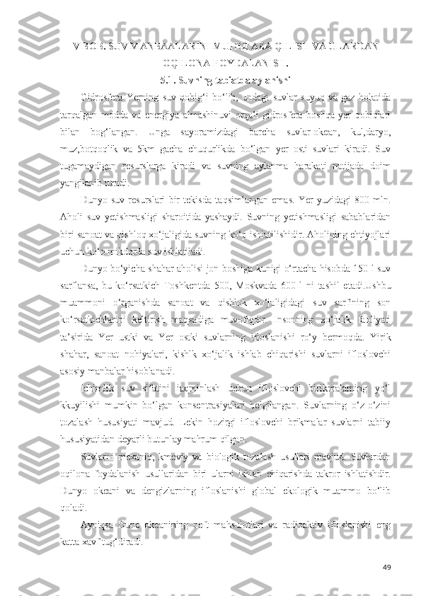 V BOB.  SUV MANBAALARINI MUHOFAZA QILISH VA ULARDAN
OQILONA FOYDALANISH.
5.1. Suvning tabiatda aylanishi
Gidrosfera   Yerning   suv   qobig‘i   bo‘lib,   undagi   suvlar   suyuq   va   gaz   holatida
tarqalgan   modda   va   energiya   almashinuvi   orqali   gidrosfera   boshqa   yer   qobiqlari
bilan   bog‘langan.   Unga   sayoramizdagi   barcha   suvlar-okean,   kul,daryo,
muz,botqoqlik   va   5km   gacha   chuqurlikda   bo‘lgan   yer   osti   suvlari   kiradi.   Suv
tugamaydigan   resurslarga   kiradi   va   suvning   aylanma   harakati   natijada   doim
yangilanib turadi.
Dunyo   suv   resurslari   bir   tekisda   ta q simlangan   emas.   Yer   yuzidagi   800   mln.
Aholi   suv   yetishmasligi   sharoitida   yashaydi.   Suvning   yetishmasligi   sabablaridan
biri sanoat va qishloq xo‘jaligida suvning ko‘p ishlatilishidir. Aholining ehtiyojlari
uchun ko‘p mikdorda suv ishlatiladi.
Dunyo bo‘yicha shahar aholisi jon boshiga kunigi o‘rtacha hisobda 150 l suv
sarflansa,   bu   ko‘rsatkich   Toshkentda   500,   Moskvada   600   l   ni   tashil   etadi.Ushbu
muammoni   o‘rganishda   sanoat   va   qi shlok   xo‘jaligidagi   suv   sarfining   son
ko‘rsatkichlarini   keltirish   maqsadiga   muvofiqdir.   Insonning   xo‘jalik   faoliyati
ta ’ sirida   Yer   ustki   va   Yer   ostki   suvlarning   ifloslanishi   r o‘ y   bermoqda.   Yirik
shahar,   sanoat   nohiyalari,   kishlk   xo‘jalik   ishlab   chiqarishi   suvlarni   ifloslovchi
asosiy manbalar hisoblanadi.
Ichimlik   suv   sifatini   iaqminlash   uchun   ifloslovchi   birikmalarning   yo‘l
kkuyilishi   mumkin   bo‘lgan   konsentrasiyalari   belgilangan.   Suvlarning   o‘z-o‘zini
tozalash   hususiyati   mavjud.   Lekin   hozirgi   ifloslovchi   brikmalar   suvlarni   tabiiy
hususiyatidan deyarli butunlay mahrum qilgan.
Suvlarni   mexaniq,   kmeviy   va   biologik   tozalash   usullari   mavjud.   Suvlardan
oqilona   foydalanish   usullaridan   biri   ularni   ishlab   chiqarishda   takror   ishlatishdir.
Dunyo   okeani   va   dengizlarning   ifloslanishi   global   ekologik   muammo   bo‘lib
qoladi.
Ayniqsa   Dune   okeanining   neft   ma h sulotlari   va   radioaktiv   ifloslanishi   eng
katta xavf tug‘diradi.
49 