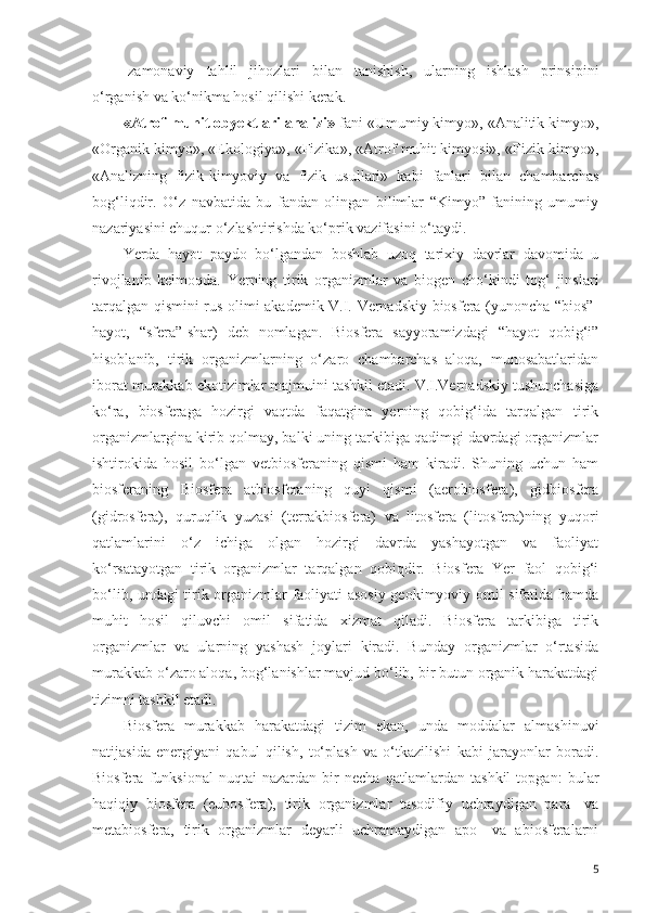 -zamonaviy   tahlil   jihozlari   bilan   tanishish,   ularning   ishlash   prinsipini
o‘rganish va ko‘nikma hosil qilishi kerak.
«Atrof-muhit obyektlari analizi»  fani «Umumiy kimyo», «Analitik kimyo»,
«Organik kimyo», «Ekologiya», «Fizika», «Atrof muhit kimyosi», «Fizik kimyo»,
«Analizning   fizik-kimyoviy   va   fizik   usullari»   kabi   fanlari   bilan   chambarchas
bog‘liqdir.   O‘z   navbatida   bu   fandan   olingan   bilimlar   “Kimyo”   fanining   umumiy
nazariyasini chuqur o‘zlashtirishda ko‘prik vazifasini o‘taydi. 
Yerda   hayot   paydo   bo‘lgandan   boshlab   uzoq   tarixiy   davrlar   davomida   u
rivojlanib   kelmoqda.   Yerning   tirik   organizmlar   va   biogen   cho‘kindi   tog‘   jinslari
tarqalgan qismini rus olimi akademik V.I. Vernadskiy biosfera (yunoncha “bios”-
hayot,   “sfera”-shar)   deb   nomlagan.   Biosfera   sayyoramizdagi   “hayot   qobig‘i”
hisoblanib,   tirik   organizmlarning   o‘zaro   chambarchas   aloqa,   munosabatlaridan
iborat murakkab ekotizimlar majmuini tashkil etadi. V.I.Vernadskiy tushunchasiga
ko‘ra,   biosferaga   hozirgi   vaqtda   faqatgina   yerning   qobig‘ida   tarqalgan   tirik
organizmlargina kirib qolmay, balki uning tarkibiga qadimgi davrdagi organizmlar
ishtirokida   hosil   bo‘lgan   vetbiosferaning   qismi   ham   kiradi.   Shuning   uchun   ham
biosferaning   Biosfera   atbiosferaning   quyi   qismi   (aerobiosfera),   gidbiosfera
(gidrosfera),   quruqlik   yuzasi   (terrakbiosfera)   va   litosfera   (litosfera)ning   yuqori
qatlamlarini   o‘z   ichiga   olgan   hozirgi   davrda   yashayotgan   va   faoliyat
ko‘rsatayotgan   tirik   organizmlar   tarqalgan   qobiqdir.   Biosfera   Yer   faol   qobig‘i
bo‘lib, undagi tirik organizmlar faoliyati asosiy geokimyoviy omil sifatida hamda
muhit   hosil   qiluvchi   omil   sifatida   xizmat   qiladi.   Biosfera   tarkibiga   tirik
organizmlar   va   ularning   yashash   joylari   kiradi.   Bunday   organizmlar   o‘rtasida
murakkab o‘zaro aloqa, bog‘lanishlar mavjud bo‘lib, bir butun organik harakatdagi
tizimni tashkil etadi.
Biosfera   murakkab   harakatdagi   tizim   ekan,   unda   moddalar   almashinuvi
natijasida   energiyani   qabul   qilish,   to‘plash   va   o‘tkazilishi   kabi   jarayonlar   boradi.
Biosfera   funksional   nuqtai-nazardan   bir   necha   qatlamlardan   tashkil   topgan:   bular
haqiqiy   biosfera   (eubosfera),   tirik   organizmlar   tasodifiy   uchraydigan   para-   va
metabiosfera,   tirik   organizmlar   deyarli   uchramaydigan   apo-   va   abiosferalarni
5 