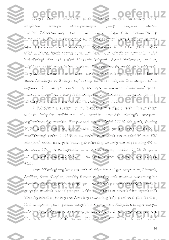 Dunyo   okeanini   muhofaza   qilish   tadbirlari   xalqaro   kelishuvga   ko‘ra
birgalikda   amalga   oshirilgandagina   ijobiy   natijalar   berishi
mumkin.O‘zbekistondagi   suv   muammolarini   o‘rganishda   respublikaning
qurg‘oqchil ik  zonada joylashganligi va obikor de h konchilikning juda ham tara qq iy
etganligiga   e ’ tibor   berish   kerak.   Ayrim   viloyatlarda   ichimlik   suvi   yetishmaydi,
si f ati   talablarga   javob   bermaydi,   va   turli   kasalliklar   keltirib   chiqarmoqda.   Ba ’ zi
hududlarlagi   Yer   osti   suvlari   ifloslanib   kolyapti.   Azotli   birikmalar,   fenollar,
sulg‘fitlar,   neftg‘   maxsulotlari,   suvlarni   ifloslovchi   asosiy   moddalar   hisoblanadi.
Daryolarning suvlari kollektor-drenat suvlar bilan iflos-langanligiga eqtibor berish
kerak. Amudaryo va Sirdaryo sug‘orishga sarflanishi  natijada Orol dengizi ko‘rib
boyapti.   Orol   dengizi   qurishining   ekologik   oqibatlarini   chuqurroqo‘rganish
maqsadga muvoffikdir. Suv yetishmasligi, suvlani ifloslanishi muammosi ijtimoiy-
iqtisodiy tom o nlarini o‘rganish ham maqsadga muvofiqdir.
2.O‘zbekistonda  suvdan  oqilona foydalanishni  yo‘lga   qo‘ yish, ifloslanishdan
saqlash   bo‘yicha   tadbirlarini   o‘z   vaqtida   o‘tkazish   ekologik   vaziyatni
so g‘ lomlashtirish mumkin. Yer yuzidagi suv miqdorini 100   % deb olsak, shuning
94,0%   ni   sh o‘ r   okean   va   dengiz   su v lari,   4,12   %   ni   yer   osti   suvlari,   1,65   %   ni
m u zliklardagi suvlar, 0.026 %   ni kul suvlari va chuchuk suv miqdori 84 mln. 827
ming km 2
  tashkil etadi yoki butun gidrosferadagi umumiy suv miqdorining 6% ni
demakdir.   O‘simlik   va   hayvonlar   organizmida   suvning   miqdori   50-68   %   gacha
bo‘ladi. G o‘ sht tarkibida 50% suv bo‘lsa, suvda 87-89%, sabzavotlarda 80-95% ga
yetadi.
Respublikadagi eng katta suv omborlaridan biri bo‘lgan Kayro q um, Chorvok,
Andijon,   Katta   Kur g‘ on,   Janubiy   Surxon   va   boshqalarda   chuchuk   suvlarning   bir
qismini saqlash muhim ahamiyatga ega. Hoziri bunday suv omborlarida 20 km/kub
ga   yaqin   chuchuk   suv   to‘plangan.   Lekin   kelajakda   suv   havzalaridan   tejamkorlik
bilan foydalanilsa, Sirdaryo va Amudaryo suvlarinig ko‘p qismi uvol qilib fborilsa,
Orol dengizining sathi yanada pasayib borishi mumkin. Natijada ekologik vaziyat
bo‘zilib, Orol bo‘yidagi aholi boshiga yanada ko‘prok falokatlar yogilishi mumkin.
Shu   sababli   ham   hozirgi   kunda   Orol   muammosini   ijobiy   h al   etish   uchun
50 