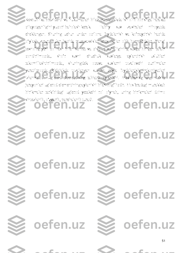 Respublika prezidenti va   h ukumatlari bilan   h amkorlikda ish olib borishga   h arakat
q ilayotganligini yuqori ba h olash kerak.  Tabiiy   suv   zaxiralari   nihoyatda
cheklangan.   Shuning   uchun   undan   oqilona   foydalanish   va   ko‘paytirish   haqida
o‘ylash   zarur.   Bular   haqida   mutaxassislar   katta   ishlar   olib   bormoqdalar.   Yangi
texnologiyani   qo‘llash   bilan   sanoat   va   qishloq   xo‘jaligining   suvga   bo‘lgan   talabi
qondirilmoqda,   sho‘r   suvni   chuchuk   suvlarga   aylantirish   uslublari
takomillashtirilmoqda,   shuningdek   oqava   suvlarni   tozalovchi   qurilmalar
yaratilmoqda.   Kelajakda   tozalangan   suvdan   qayta   foydalanish   imkoniyatlari
izlanmoqdi.   Uglerod   elementining   tabiatda   aylanishi.   Biosferaning   eng   muhim
jarayonlari uglerod elementining aylanishi bilan bog‘liqdir. Biosferadagi murakkab
birikmalar   tarkibidagi   uglerod   yetakchi   rol   o‘ynab,   uning   birikmalari   doimo
sintezlanib, o‘zgarib, parchalanib turadi.
51 
