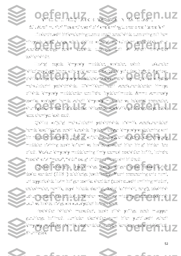 VI BOB.  TUPRO Q  TARKIBI VA HOLATINI BAHOLASH. 
6.1.   Atrof-muhitni ifloslantiruvchi birikmalarning tuproq orqali tarqalishi
Ifloslantiruvchi birikmalarning tuproq orqali tarqalishida tuproqning roli ham
nihoyatda   katta.   Bunga   sabab   qishloq   xo‘jaligi   mahsulotlarni   yetishtirish   uchun
zararkunandalarga   qarshi   kurashda   tuproqqa   turli   xil   zaharli   birikmalar
tashlanishidir.
Hozirgi   paytda   kimyoviy   moddalar,   vositalar,   asbob   –   uskunalar
ishlatilmaydigan birorta soha yoki sanoat shaxobchasi yo‘q desa bo‘ladi. Ayniqsa,
qishloq   xo‘jaligini   kimyoviy   moddalarsiz   tasavvur   etish   qiyin.   Qishloq   xo‘jaligi
mahsulotlarini   yetishtirishda.   O‘simliklarni   turli   zararkunandalardan   himoya
qilishda   kimyoviy   moddalardan   atroflicha   foydalanilmoqda.   Ammo   zamonaviy
texnika   vositalari   hamda   zaharli   kimyoviy   moddalar   va   bakterial   preparatlar,
shuningdek,   mineral   o‘g‘itlar   bilan   ishlaganda   xavfsizlik   qoidalariga   rioya   qilish
katta ahamiyat kasb etadi.
Qishloq   xo‘jaligi   mahsulotlarini   yetishtirishda   o‘simlik   zararkunandalari
hamda kasalliklariga qarshi kurashda foydalaniladigan kimyoviy vositalarning soni
bir   necha   mingga   yetdi.   Qishloq   xo‘jaligida   foydalaniladigan   zaharli   kimyoviy
moddalar   o‘zining   taqsir   ko‘lami   va   boshqa   xossalari   bilan   bir   g‘   biridan   farq
qiladi.   Mazkur   kimyoviy   moddalarning   ilmiy   atamasi   pestisidlar   bo‘lib,   lotincha
“pestis” so‘zi “maraz”, “sido” esa g‘ o‘ldirmoq maqnosini bildiradi.
Qishloq   xo‘jaligida   foydalanishga   tavsiya   etilgan   barcha   pestisid   turlari
davlat   standarti   (GOST)   talablariga   javob   beradi.   Yaqni   preparatning   aniq   nomi,
uni tayyorlashda lozim bo‘lgan texnika shartldari (taqsir etuvchi omilning miqdori,
aralashmalar,   namlik,   qaysi   holatda   ekanligi,   tashqi   ko‘rinishi,   rangi),   tekshirish
uchun   namuna   olish   qoidasi,   taqsirchan   moddaning   miqdoriy   jihatdan   tekshirish
usuli va boshqa o‘ziga xos xususiyatlari bo‘lishi shart.
Pestisidlar   ishlatish   maqsadlari,   taqsir   qilish   yo‘liga   qarab   muayyan
guruhlarga   bo‘linadi.   Jumladan   akarisidlar   nomi   bilan   yuritiluvchi   zaharli
kimyoviy   moddalar   o‘simlik   kushandalari   bo‘lgan   kanalarga   qarshi   ishlatiladi.
Shuningdek:
52 