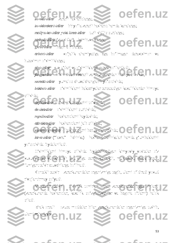 insektisidlar  – zararli hasharotlarga;
insektoakarisidlar  – bir yo‘la zararli hasharot hamda kanalarga;
mollyuskosidlar yoki limasidlar  – turli shilliq qurtlarga;
radentisidlar  (zoosidlar) – kemiruvchilarga;
gerbisidlar  – begona o‘tlarga;
arborisidlar   –   xo‘jalik   ahamiyatiga   ega   bo‘lmagan   daraxtsimon   va
butasimon o‘simliklarga;
algisidlar  – suv o‘tlari va o‘simliklarga qarshi qo‘llaniladi;
fungisidlar  – o‘simliklarni zararli zamburug‘lardan himoya qilishda;
nematisidlar  – yumaloq chuvalchanglarni yo‘qotishda;
bakterisidlar  – o‘simliklarni bakteriyalar tarqatadigan kasalliklardan himoya
qilishda;
defoliantlar  – o‘simlik barglarini to‘kishda;
desikantlar  – o‘simliklarni quritishda;
repellentlar  – hasharotlarni haydashda;
attraktantlar  – hasharotlarni jalb qilishda;
xemoterilyantlar  – hasharotlarni bepushtlantirishda;
larvisidlar   (“lavra” - lichinka)  – hasharot  lichinkalari hamda g‘umbaklarini
yo‘qotishda foydalaniladi.
O‘simliklarni   himoya   qilishda   foydalaniladigan   kimyoviy   vositalar   o‘z
xususiyatlari   va   ishlatish   usullariga   qarab   kontaktli,   muntazam,   ichak   orqali,
fumigant ta’sir etuvchilarga bo‘linadi.
Kontakli taqsir – zararkunandalar organizmiga tegib, ularni o‘ldiradi yoxud
rivojlantirmay qo‘yadi.
Muntazam   ta’sir   –   o‘simlik   tomirlari   orqali   zararkunanda   organizmlarni
(zararkunanda   hasharotlar,   kasallik   qo‘zg‘atuvchilar   va   begona   o‘tlarni)   halok
qiladi.
Ichak   orqali   –   ozuqa   moddalar   bilan   zararkunandalar   organizmiga   tushib,
ularni zaharlaydi.
53 