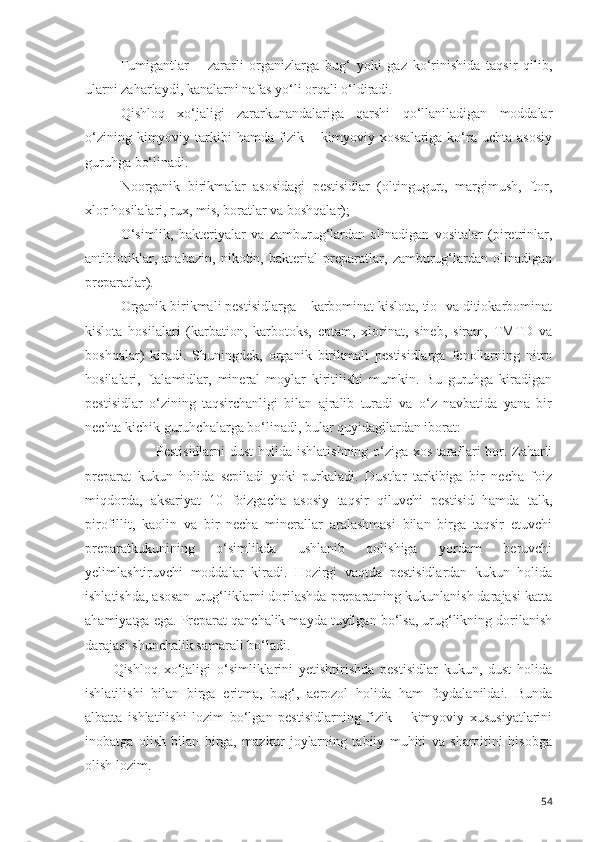 Fumigantlar   –   zararli   organizlarga   bug‘   yoki   gaz   ko‘rinishida   taqsir   qilib,
ularni zaharlaydi, kanalarni nafas yo‘li orqali o‘ldiradi.
Qishloq   xo‘jaligi   zararkunandalariga   qarshi   qo‘llaniladigan   moddalar
o‘zining kimyoviy tarkibi  hamda fizik – kimyoviy xossalariga  ko‘ra uchta  asosiy
guruhga bo‘linadi.
Noorganik   birikmalar   asosidagi   pestisidlar   (oltingugurt,   margimush,   ftor,
xlor hosilalari, rux, mis, boratlar va boshqalar);
O‘simlik,   bakteriyalar   va   zamburug‘lardan   olinadigan   vositalar   (piretrinlar,
antibiotiklar,   anabazin,   nikotin,   bakterial   preparatlar,   zamburug‘lardan   olinadigan
preparatlar).
Organik birikmali pestisidlarga – karbominat kislota, tio- va ditiokarbominat
kislota   hosilalari   (karbation,   karbotoks,   eptam,   xlorinat,   sineb,   siram,   TMTD   va
boshqalar)   kiradi.   Shuningdek,   organik   birikmali   pestisidlarga   fenollarning   nitro
hosilalari,   ftalamidlar,   mineral   moylar   kiritilishi   mumkin.   Bu   guruhga   kiradigan
pestisidlar   o‘zining   taqsirchanligi   bilan   ajralib   turadi   va   o‘z   navbatida   yana   bir
nechta kichik guruhchalarga bo‘linadi, bular quyidagilardan iborat:
Pestisidlarni dust holida ishlatishning o‘ziga xos taraflari bor. Zaharli
preparat   kukun   holida   sepiladi   yoki   purkaladi.   Dustlar   tarkibiga   bir   necha   foiz
miqdorda,   aksariyat   10   foizgacha   asosiy   taqsir   qiluvchi   pestisid   hamda   talk,
pirofillit,   kaolin   va   bir   necha   minerallar   aralashmasi   bilan   birga   taqsir   etuvchi
preparatkukunining   o‘simlikda   ushlanib   qolishiga   yordam   beruvchi
yelimlashtiruvchi   moddalar   kiradi.   Hozirgi   vaqtda   pestisidlardan   kukun   holida
ishlatishda, asosan urug‘liklarni dorilashda preparatning kukunlanish darajasi katta
ahamiyatga ega. Preparat qanchalik mayda tuyilgan bo‘lsa, urug‘likning dorilanish
darajasi shunchalik samarali bo‘ladi.
Qishloq   xo‘jaligi   o‘simliklarini   yetishtirishda   pestisidlar   kukun,   dust   holida
ishlatilishi   bilan   birga   eritma,   bug‘,   aerozol   holida   ham   foydalanildai.   Bunda
albatta   ishlatilishi   lozim   bo‘lgan   pestisidlarning   fizik   –   kimyoviy   xususiyatlarini
inobatga   olish   bilan   birga,   mazkur   joylarning   tabiiy   muhiti   va   sharoitini   hisobga
olish lozim.
54 