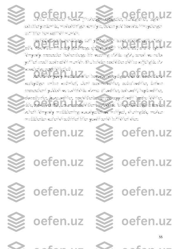 Ushbu   preparatlar   maxsus   jihozlangan   agregatlar,   purkagichlar,   tegishli
asboblar yordamida, moslashtirilgan samolyot, traktor yoki bevosita himoyalangan
qo‘l bilan ham sepilishi mumkin.
Pestisidlar   zararkunandalarga   turli   yo‘llar   bilan   taqsir   etishini   aytib   o‘tgan
edik.   Pestisidlarni   bunday   guruhlarga   ajratish   shartli   hisoblanadi,   chunki   ayrim
kimyoviy   preparatlar   hasharotlarga   bir   vaqtning   o‘zida   og‘zi,   tanasi   va   nafas
yo‘llari orqali taqsir etishi mumkin. Shu boisdan pestisidlar qishloq xo‘jaligida o‘z
xossalariga qarab ishlatiladi.
Zaharli   kimyoviy   moddalar   bilan   bevosita   ishlaydigan   kishilar:   pestisidlarni
saqlaydigan   ombor   xodimlari,   ularni   taqsimlovchilar,   qadoqlovchilar,   dorivor
preparatlarni   yuklash   va   tushirishda   xizmat   qiluvchilar,   tashuvchi,   haydovchilar,
ekspeditorlar,   kuzatuvchilar,   pestisidlardan   eritma   tayyorlovchi   barcha   kishilar,
dala, mexanizatorlar, umuman pestisidlarni qo‘llashda faol qatnashadigan odamlar
zaharli   kimyoviy   moddalarning   xususiyatlari   va   mohiyati,   shuningdek,   mazkur
moddalardan saqlanish tadbirlari bilan yaxshi tanish bo‘lishlari shart.
55 