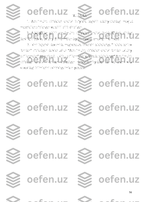 XULOSA
1.   Atrof-muhit   ob’ektlari   analizi   bo‘yicha   tegishli   adabiyotlardagi   mavjud
materiallar to‘plangan va tahlil qilib chiqilgan.
2.   Adabiyotlar   tahlili   atrof-muhit   ob’ektlari   analizi   fanida   o‘zbek   tilidagi
darslik, o‘quv va uslubiy qo‘llanmalar deyarli mavjud emasligini ko‘rsatdi.
3. Ishni  bajarish davomida magistratura bosqichi  talabalariga  “Talaba  tanlov
fanidan” o‘tiladigan darslar uchun “Atrof-muhit ob’ektlari   analizi fanidan uslubiy
qo‘llanmalar” tayyorlandi. Ushbu qo‘llanmalar kafedrada talabalarga “Atrof-muhit
ob’ektlari   analizi”   fanidan   o‘tiladigan   darslarda   foydalaniladi   va   ularni   shu
soxasidagi bilimlarini oshirishga imkon yaratadi.
56 