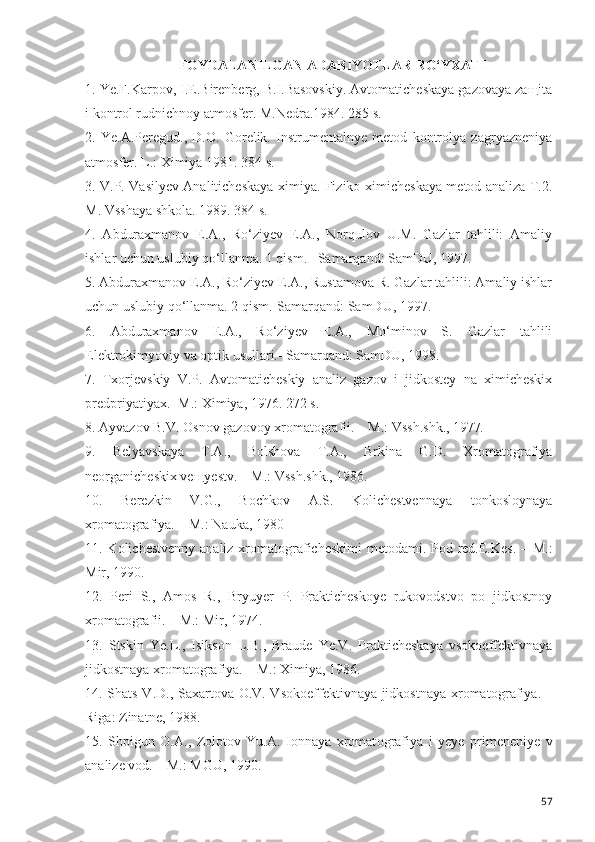 FOYDALANILGAN ADABIYOTLAR RO‘YXATI
1. Ye.F.Karpov, I.E.Birenberg, B.I.Basovskiy. Avtomaticheskaya gazovaya zaщita
i kontrol rudnichnoy atmosfer.  M.Nedra.1984. 285 s.
2.   Ye.A.Peregud.,   D.O.   Gorelik.   Instrumentalnye   metod   kontrolya   zagryazneniya
atmosfer. L.: Ximiya 1981. 384 s.
3. V.P. Vasilyev Analiticheskaya ximiya. Fiziko-ximicheskaya metod analiza T.2.
M. Vsshaya shkola. 1989. 384 s.
4 .   Abduraxmanov   E.A.,   Ro‘ziyev   E.A.,   Norqulov   U.M.   Gazlar   tahlili:   Amaliy
ishlar uchun uslubiy qo‘llanma. 1 qism. –Samarqand: SamDU, 1997. 
5. Abduraxmanov E.A., Ro‘ziyev E.A., Rustamova R. Gazlar tahlili: Amaliy ishlar
uchun uslubiy qo‘llanma. 2 qism.-Samarqand: SamDU, 1997.
6.   Abduraxmanov   E.A.,   Ro‘ziyev   E.A.,   Mo‘minov   S.   Gazlar   tahlili
Elektrokimyoviy va optik usullari.- Samarqand: SamDU, 1998.
7.   Txorjevskiy   V.P.   Avtomaticheskiy   analiz   gazov   i   jidkostey   na   ximicheskix
predpriyatiyax.- M.: Ximiya, 1976. 272 s.
8. Ayvazov B.V. Osnov gazovoy xromatografii. – M.: Vssh.shk., 1977 .
9.   Belyavskaya   T.A.,   Bolshova   T.A.,   Brkina   G.D.   Xromatografiya
neorganicheskix veщyestv. – M.: Vssh.shk., 1986.
10.   Berezkin   V.G.,   Bochkov   A.S.   Kolichestvennaya   tonkosloynaya
xromatografiya. – M.: Nauka, 1980
11. Kolichestvenny analiz xromat o graficheskimi  metodami. Pod red.E.Kes. – M.:
Mir, 1990.
12.   Peri   S.,   Amos   R.,   Bryuyer   P.   Prakticheskoye   rukovodstvo   po   jidkostnoy
xromat o grafii. – M.: Mir, 1974.
13.   Stskin   Ye.L.,   Isikson   L.B.,   Braude   Ye.V.   Prakticheskaya   vsokoeffektivnaya
jidkostnaya xromat o grafiya. – M.: Ximiya, 1986.
14. Shats V.D., Saxartova O.V. Vsokoeffektivnaya jidkostnaya xromat o grafiya. –
Riga: Zinatne, 1988.
15.   Shpigun   O.A.,   Zolotov   Yu.A.   Ionnaya   xromat o grafiya   i   yeye   primeneniye   v
analize vod. – M.: MGU, 1990.
57 