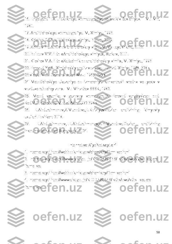 16. Engelgard T.X. Jidkostnaya xromatografiya pri vsokix davleniyax. – M.: Mir,
1980.
17. Analiticheskaya xromatografiya. M, Ximiya, 1993.
18. Kristian G., Analiticheskaya ximiya, Binom, 2009. 
19. Zolotov Yu.A. Osnov analiticheskoy ximii, M, Vs щ aya shkola, 2000.
20. Bolotov V.V. i dr. «Analiticheskaya ximiya», Xarkov, 2001.
21. Kleshev V.A. i dr. «Zadachnik po analiticheskoy ximii», M. Ximiya, 1993
22. Peregud  Ye.A.  Ximicheskiy analiz vozduxa . -   L.: izd. Ximiya 1978. 328 s.
23.vlenko V.A. Galoanalizator. M.L.: 1965. 295 s.
24   Metodicheskiye   ukazaniye   po   izmereniyu   konsentrasii   vrednx   veщyestv   v
vozduxe rabochey zon». -M.: Minzdrav SSSR, 1982. 
25.   Metod   sputnika   v   gazovoy   xromatografii.   Perevod   sangliyskrgo   pod.
Red.V.G.Berezkina M.: izd. Mir. 1972 398 s.
26.   E.Abdurahmonov,Z.Murodova,E.Ro‘ziyev.Gazlar   analizining   kimyoviy
usullari.Toshkent-2018.
27.   E.Abdurahmonov,I.E.Abdurahmonov,Z.B.Murodova.Gazlar   analizining
instrumental usullari.Samarqand-2024.
Internet va ZiyoNet saytlari
1.   Internet  sayti   http://webbook.nist.gov/chemistry/form-ser.html
2.   Internet,   sayti   http://www.aist.go.   jp/RIODB/SDBS/   sdbs/owa/sdbs_   sea.cre_
frame_sea  
3.   Internet  sayti   http://webbook.nist.gov/chemistry/form-ser.html
4.   Internet  sayti   http://www.aist.go. jp/RIODB/SDBS/ sdbs/owa/sdbs_ sea.cre_ 
frame_sea
58 