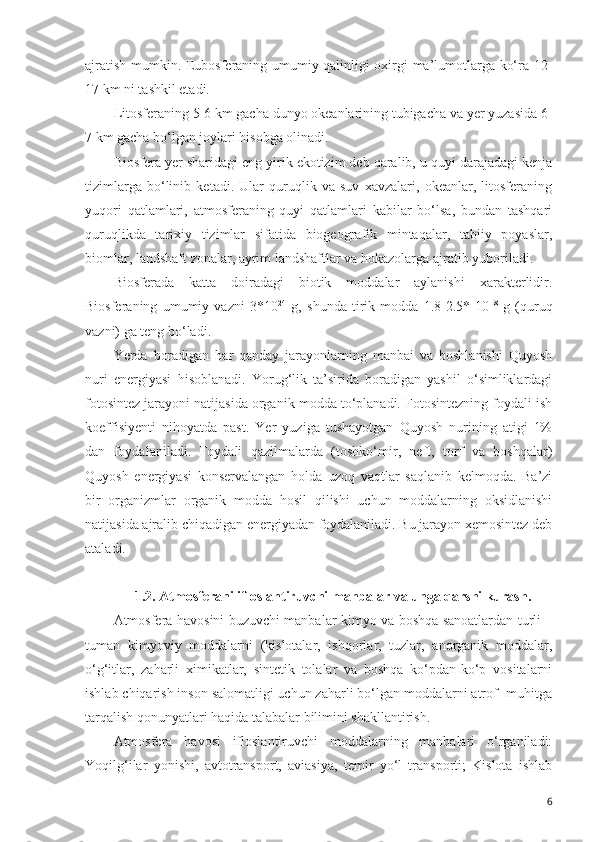 ajratish mumkin. Eubosferaning umumiy qalinligi oxirgi ma’lumotlarga ko‘ra 12-
17 km ni tashkil etadi.
Litosferaning 5-6 km gacha dunyo okeanlarining tubigacha va yer yuzasida 6-
7 km gacha bo‘lgan joylari hisobga olinadi. 
Biosfera yer sharidagi eng yirik ekotizim deb qaralib, u quyi darajadagi kenja
tizimlarga   bo‘linib   ketadi.   Ular   quruqlik   va   suv   xavzalari,   okeanlar,   litosferaning
yuqori   qatlamlari,   atmosferaning   quyi   qatlamlari   kabilar   bo‘lsa,   bundan   tashqari
quruqlikda   tarixiy   tizimlar   sifatida   biogeografik   mintaqalar,   tabiiy   poyaslar,
biomlar, landshaft zonalar, ayrim landshaftlar va hokazolarga ajratib yuboriladi. 
Biosferada   katta   doiradagi   biotik   moddalar   aylanishi   xarakterlidir.
Biosferaning   umumiy   vazni   3*10 24
  g,   shunda   tirik   modda   1.8-2.5*   10 18
  g   (quruq
vazni) ga teng bo‘ladi.
Yerda   boradigan   har   qanday   jarayonlarning   manbai   va   boshlanishi   Quyosh
nuri   energiyasi   hisoblanadi.   Yorug‘lik   ta’sirida   boradigan   yashil   o‘simliklardagi
fotosintez jarayoni natijasida organik modda to‘planadi. Fotosintezning foydali ish
koeffisiyenti   nihoyatda   past.   Yer   yuziga   tushayotgan   Quyosh   nurining   atigi   1%
dan   foydalaniladi.   Foydali   qazilmalarda   (toshko‘mir,   neft,   torf   va   boshqalar)
Quyosh   energiyasi   konservalangan   holda   uzoq   vaqtlar   saqlanib   kelmoqda.   Ba’zi
bir   organizmlar   organik   modda   hosil   qilishi   uchun   moddalarning   oksidlanishi
natijasida ajralib chiqadigan energiyadan foydalaniladi. Bu jarayon xemosintez deb
ataladi.
1.2. Atmosferani ifloslantiruvchi manbalar va unga qarshi kurash.
Atmosfera havosini buzuvchi manbalar kimyo va boshqa sanoatlardan turli –
tuman   kimyoviy   moddalarni   (kislotalar,   ishqorlar,   tuzlar,   anorganik   moddalar,
o‘g‘itlar,   zaharli   ximikatlar,   sintetik   tolalar   va   boshqa   ko‘pdan-ko‘p   vositalarni
ishlab chiqarish inson salomatligi uchun zaharli bo‘lgan moddalarni atrof- muhitga
tarqalish qonunyatlari haqida talabalar bilimini shakllantirish. 
Atmosfera   havosi   ifloslantiruvchi   moddalarning   manbalari   o‘rganiladi:
Yoqilg‘ilar   yonishi,   avtotransport,   aviasiya,   temir   yo‘l   transporti;   Kislota   ishlab
6 