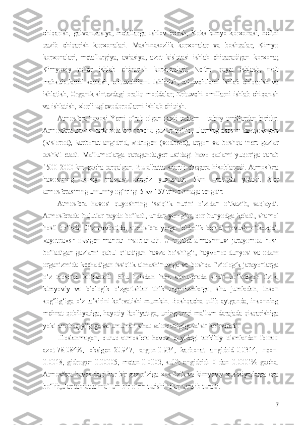 chiqarish,   galvanizasiya,   metallarga   ishlov   berish;   Koks-kimyo   korxonasi,   neftni
qazib   chiqarish   korxonalari.   Mashinasozlik   korxonalar   va   boshqalar;   Kimyo
korxonalari,   metallurgiya,   aviasiya,   azot   kislotasi   ishlab   chiqaradigan   korxona;
Kimyoviy   tollar   ishlab   chiqarish   korxonalari;   Neftni   qayta   ishlash,   neft
mahsulotlarini   saqlash,   erituvchilarni   ishlatish,   erituvchilarni   ishlab   chiqarish   va
ishlatish, Organik sintezdagi  oraliq moddalar; Erituvchi omillarni ishlab chiqarish
va ishlatish, xlorli uglevodorodlarni ishlab chiqish.  
Atmosfera havosi  Yerni o‘rab olgan gazli qatlam – tabiiy omillardan biridir.
Atmosfera havosi tarkibida bir qancha gazlar bo‘lib, ularning asosini azot,oksigen
(kislorod),   karbonat   angidrid,   xidrogen   (vodorod),   argon   va   boshqa   inert   gazlar
tashkil   etadi.   Ma’lumotlarga   qaraganda,yer   ustidagi   havo   qatlami   yuqoriga   qarab
1500-2000 km gacha tarqalgan. Bu albatta shartli chegara hisoblanadi. Atmosfera
havosining   asosiy   massasi   dengiz   yuzasidan   5km   oraliqda   yotadi.   Yer
atmosferasining umumiy og‘irligi 5 kv 157 trln tonnaga tengdir. 
Atmosfera   havosi   quyoshning   issiqlik   nurini   o‘zidan   o‘tkazib,   saqlaydi.
Atmosferada bulutlar paydo bo‘ladi, undan yomg‘ir, qor bunyodga keladi, shamol
hosil   bo‘ladi.   O‘z   navbatida,   atmosfera   yerga   ichimlik   beradi,   tovush   o‘tkazadi,
xayotbaxsh   oksigen   manbai   hisoblanadi.   U   modda   almashinuvi   jarayonida   hosil
bo‘ladigan   gazlarni   qabul   qiladigan   havza   bo‘shlig‘i,   hayvonot   dunyosi   va   odam
organizmida  kechadigan issiqlik  almashinuviga  va boshqa fiziologik jarayonlarga
o‘z   taqsirini   ko‘rsatadi.   Shu   boisdan   ham   atmoferada   sodir   bo‘ladigan   fizik,
kimyoviy   va   biologik   o‘zgarishlar   tirik   organizmlarga,   shu   jumladan,   inson
sog‘lig‘iga  o‘z  ta’sirini   ko‘rsatishi   mumkin.  Boshqacha   qilib  aytganda,  insonning
mehnat qobiliyatiga, hayotiy faoliyatiga, uning umri ma’lum darajada qisqarishiga
yoki umrboqiyligiga va umuman sihat-salomatligiga ta’sir ko‘rsatadi. 
Ifloslanmagan,   quruq   atmosfera   havosi   quyidagi   tarkibiy   qismlardan   iborat:
azot-78.084%,   oksigen-20.947,   argon-0.934,   karbonat   angidrid-0.0314,   neon-
0.0018,   gidrogen-0.00005,   metan-0.0002,   sulfit   angidridi   0   dan   0.0001%   gacha.
Atmosfera havosidagi har bir gaz o‘ziga xos fizik va kimyoviy xususiyatlarga ega
bo‘lib,ular tabiatda ma’lum bir o‘rin tutishi bilan ajralib turadi. 
7 