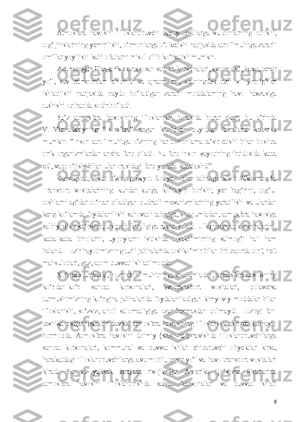 Atmosfera   havosini   ifloslantiruvchi   tabiiy   omillarga   vulqonlarning   otilishi,
tog‘ jinslarining yemirilishi, o‘rmonlarga o‘t ketishi natijasida atrof-muhitga zararli
omillar yoyilishi kabi ofatlarni misol qilib ko‘rsatish mumkin. 
Antropogen ifloslanishlar  asosan sanoat korxonalari, avtomobil, havo, temir
yo‘l,   suv   transportlari   chiqindi   va   ajratmalari,   shuningdek   turli   xil   yoqilg‘ilar
ishlatilishi   natijasida   paydo   bo‘ladigan   zararli   moddalarning   havo   havzasiga
tushishi oqibatida sodir bo‘ladi. 
So‘z   atmosfera   havosining   ifloslanishi   borasida   borar   ekan,   bu   o‘rinda
V.I.Vernadskiyning   “Biosfera”   degan   kitobidan   quyidagi   iboralarni   keltirish
mumkin:   “Inson   atrof-muhitga   o‘zining   har   tomonlama   ta’sir   etishi   bilan   boshqa
tirik   organizmlardan   ancha   farq   qiladi.   Bu   farq   inson   xayotining   ibtidosida   katta
edi, vaqt o‘tishi bilan ular orasidagi farq yanada kattalashdi”. 
Darxaqiqat,   inson   o‘zining   hayot   faoliyati   bilan   tabiatga   ta’sir   o‘tkazmoqda.
Transport   vositalarining   kundan-kunga   ko‘payib   borishi,   yer   bag‘rini,   tog‘u-
toshlarni   ag‘dar-to‘ntar   qiladigan   qudratli   mexanizmlarning   yaratilishi   va   ulardan
keng ko‘lamda foydalanilishi sahovatli tabiatga, shu jumladan, atmosfera havosiga
salbiy ta’sir ko‘rsatib, uning bokiraligiga raxna soladi. Ulkan sanoat korxonalarini,
katta-katta   binolarni,   uy-joylarni   isitishda   toshko‘mirning   salmog‘i   hali   ham
baland. Hozir hayotimizning turli jabhalarida toshko‘mir bilan bir qatorda torf, neft
mahsulotlari, gaz, atom quvvati ishlatilmoqda.
Ko‘rinib turibdiki, hozir atrof-muhitning, shu jumladan, atmosfera havosining
ko‘pdan-ko‘p   sanoat   korxonalari,   avtotransport   vositalari,   qolaversa
turmushimizning   ko‘pgina   jabhalarida   foydalaniladigan   kimyoviy   moddalar   bilan
ifloslanishi,   so‘zsiz,   aholi   salomatligiga   ozor   bermasdan   qolmaydi.   Hozirgi   fan-
texnika   rivojlangan   bir   davrda   atmosfera   havosining   ifloslanishi   tobora   kuchayib
bormoqda.   Atmosfera   havosini   doimiy   (stasionar)   ravishda   ifloslantiruvchilarga
sanoat   korxonalari,   kommunal   va   quvvat   ishlab   chiqaruvchi   obyektlar   kirsa,
harakatdagi ifloslantiruvchilarga avtomobil, temir yo‘l va havo transport vositalari
kiradi.   Sanoati   yuksak   darajada   rivojlangan   Amerika   Qo‘shma   Shtatlarida
atmosfera   havosini   ifloslantirishda   sanoat   korxonalari   va   quvvat   ishlab
8 
