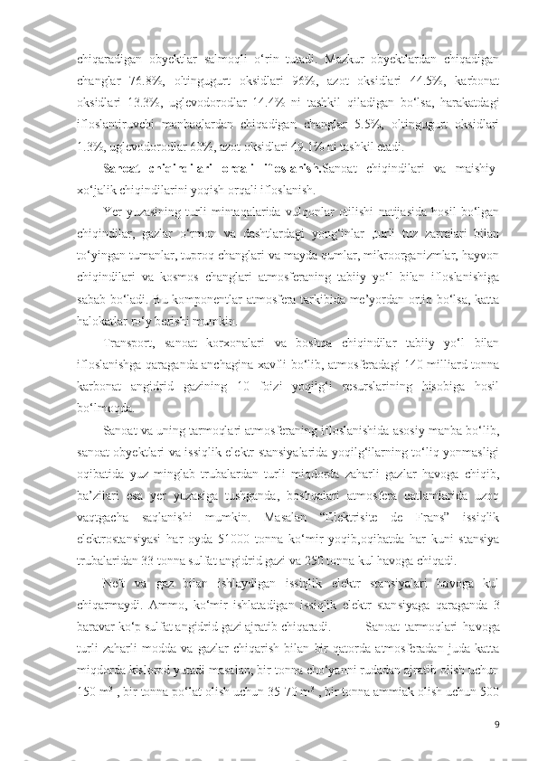 chiqaradigan   obyektlar   salmoqli   o‘rin   tutadi.   Mazkur   obyektlardan   chiqadigan
changlar   76.8%,   oltingugurt   oksidlari   96%,   azot   oksidlari   44.5%,   karbonat
oksidlari   13.3%,   uglevodorodlar   14.4%   ni   tashkil   qiladigan   bo‘lsa,   harakatdagi
ifloslantiruvchi   manbaqlardan   chiqadigan   changlar   5.5%,   oltingugurt   oksidlari
1.3%, uglevodorodlar 60%, azot oksidlari 49.1% ni tashkil etadi. 
Sanoat   chiqindilari   orqali   ifloslanish. Sanoat   chiqindilari   va   maishiy-
xo‘jalik chiqindilarini yoqish orqali ifloslanish.
Yer   yuzasining   turli   mintaqalarida   vulqonlar   otilishi   natijasida   hosil   bo‘lgan
chiqindilar,   gazlar   o‘rmon   va   dashtlardagi   yong‘inlar   ,turli   tuz   zarralari   bilan
to‘yingan tumanlar, tuproq changlari va mayda qumlar, mikroorganizmlar, hayvon
chiqindilari   va   kosmos   changlari   atmosferaning   tabiiy   yo‘l   bilan   ifloslanishiga
sabab bo‘ladi. Bu komponentlar atmosfera tarkibida me’yordan ortiq bo‘lsa, katta
halokatlar ro‘y berishi mumkin. 
Transport,   sanoat   korxonalari   va   boshqa   chiqindilar   tabiiy   yo‘l   bilan
ifloslanishga qaraganda anchagina xavfli bo‘lib, atmosferadagi 140 milliard tonna
karbonat   angidrid   gazining   10   foizi   yoqilg‘i   resurslarining   hisobiga   hosil
bo‘lmoqda.
Sanoat va uning tarmoqlari atmosferaning ifloslanishida asosiy manba bo‘lib,
sanoat obyektlari va issiqlik elektr stansiyalarida yoqilg‘ilarning to‘liq yonmasligi
oqibatida   yuz   minglab   trubalardan   turli   miqdorda   zaharli   gazlar   havoga   chiqib,
ba’zilari   esa   yer   yuzasiga   tushganda,   boshqalari   atmosfera   qatlamlarida   uzoq
vaqtgacha   saqlanishi   mumkin.   Masalan   “Elektrisite   de   Frans”   issiqlik
elektrostansiyasi   har   oyda   51000   tonna   ko‘mir   yoqib,oqibatda   har   kuni   stansiya
trubalaridan 33 tonna sulfat angidrid gazi va 250 tonna kul havoga chiqadi.
Neft   va   gaz   bilan   ishlaydigan   issiqlik   elektr   stansiyalari   havoga   kul
chiqarmaydi.   Ammo,   ko‘mir   ishlatadigan   issiqlik   elektr   stan s iyaga   qaraganda   3
baravar ko‘p sulfat angidrid gazi ajratib chiqaradi.  Sanoat   tarmoqlari   havoga
turli   zaharli   modda   va   gazlar   chiqarish   bilan   bir   qatorda   atmosferadan   juda   katta
miqdorda kislorod yutadi masalan; bir tonna cho‘yanni rudadan ajratib olish uchun
150 m 3
 , bir tonna po‘lat olish uchun 35-70 m 3
 , bir tonna ammiak olish uchun 500
9 