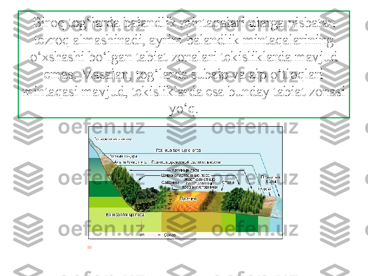 Biroq tog‘larda balandlik mintaqalari ularga nisbatan 
tezroq almashinadi, ayrim balandlik mintaqalarining 
o‘xshashi bo‘lgan tabiat zonalari tekisliklarda mavjud 
emas. Masalan, tog‘larda subalp va alp o‘tloqlari 
mintaqasi mavjud, tekisliklarda  esa bunday tabiat zonasi 
yo‘q. 