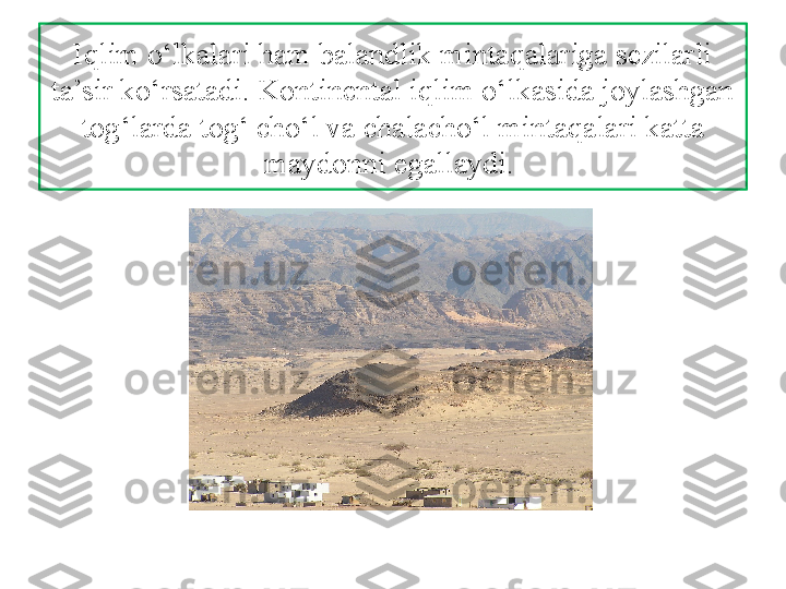 Iqlim o‘lkalari ham balandlik mintaqalariga sezilarli 
ta’sir ko‘rsatadi. Kontinental  iqlim o‘lkasida joylashgan 
tog‘larda tog‘ cho‘l va chalacho‘l  mintaqalari katta 
maydonni egallaydi.  