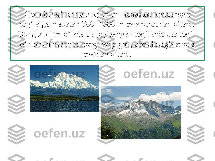 Qor chizig‘i dengiz iqlim mintaqasida joylashgan 
tog‘larga nisbatan 700–1000 m balandroqdan o‘tadi. 
Dengiz iqlim o‘lkasida joylashgan tog‘larda esa tog‘–
o‘rmon mintaqasi keng tarqalgan, qor chizig‘i ancha 
pastdan o‘tadi. 