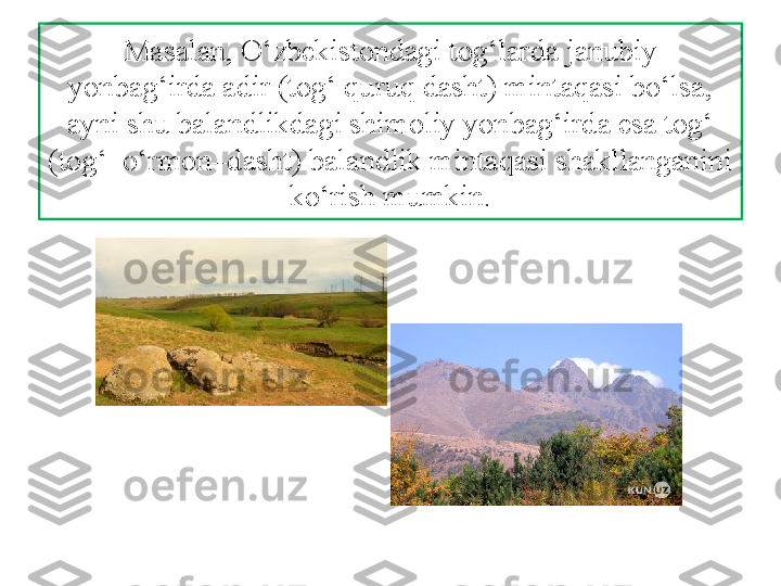 Masalan, O‘zbekistondagi tog‘larda janubiy 
yonbag‘irda adir (tog‘ quruq dasht) mintaqasi bo‘lsa, 
ayni shu balandlikdagi shimoliy yonbag‘irda esa tog‘ 
(tog‘–o‘rmon–dasht) balandlik mintaqasi shakllanganini 
ko‘rish mumkin. 