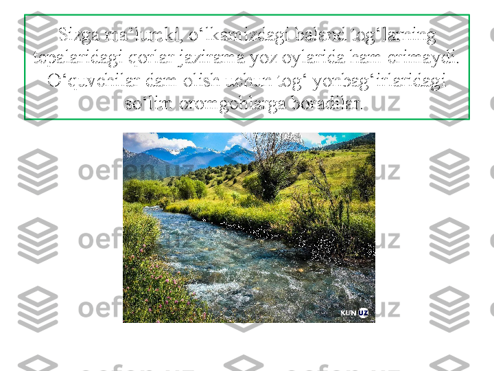 Sizga ma’lumki, o‘lkamizdagi baland tog‘larning 
tepalaridagi qorlar jazirama yoz oylarida ham erimaydi. 
O‘quvchilar dam olish uchun tog‘ yonbag‘irlaridagi 
so‘lim oromgohlarga boradilar.  