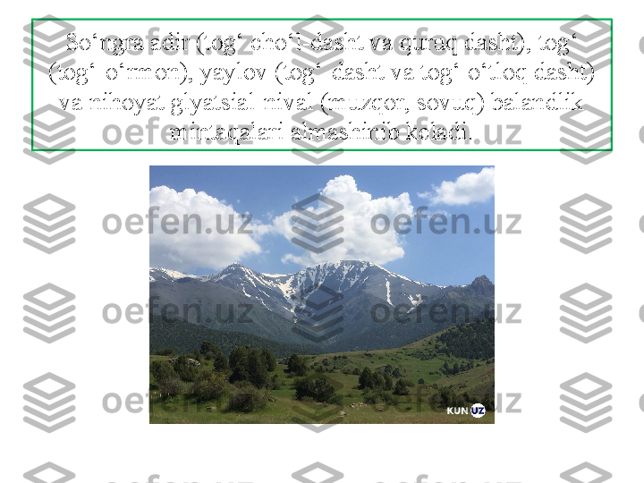 So‘ngra adir (tog‘ cho‘l-dasht va quruq dasht), tog‘ 
(tog‘-o‘rmon), yaylov (tog‘-dasht va tog‘ o‘tloq dasht) 
va nihoyat glyatsial-nival (muzqor, sovuq) balandlik 
mintaqalari almashinib keladi. 