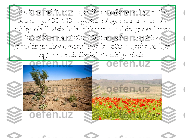 Cho‘l  balandlik mintaqasi Respublikamizning mutlaq 
balandligi 400-500 m gacha bo‘lgan hududlarini o‘z 
ichiga oladi.  Adir  balandlik mintaqasi dengiz sathidan 
400–500 m dan 1000–1200 m gacha, respublika 
janubida janubiy ekspozitsiyada 1600 m gacha bo‘lgan 
tog‘ oldi hududlarini  o‘z ichiga oladi.  