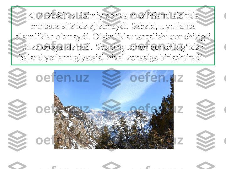 K. Z. Zokirov doimiy qor va muzliklarni alohida 
mintaqa sifatida ajratmaydi. Sababi, u yerlarda 
o‘simliklar o‘smaydi. O‘simliklar tarqalishi qor chizig‘i 
bilan chegaralanadi. Shuning uchun qor chizig‘idan 
baland yerlarni glyatsial-nival zonasiga birlashtiradi.  