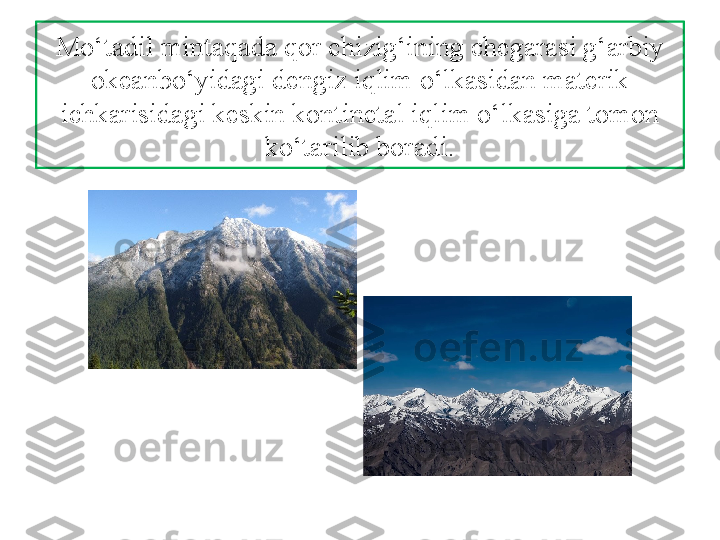 Mo‘tadil mintaqada qor chizig‘ining  chegarasi g‘arbiy 
okeanbo‘yidagi dengiz iqlim o‘lkasidan materik 
ichkarisidagi keskin kontinetal iqlim o‘lkasiga tomon 
ko‘tarilib boradi. 