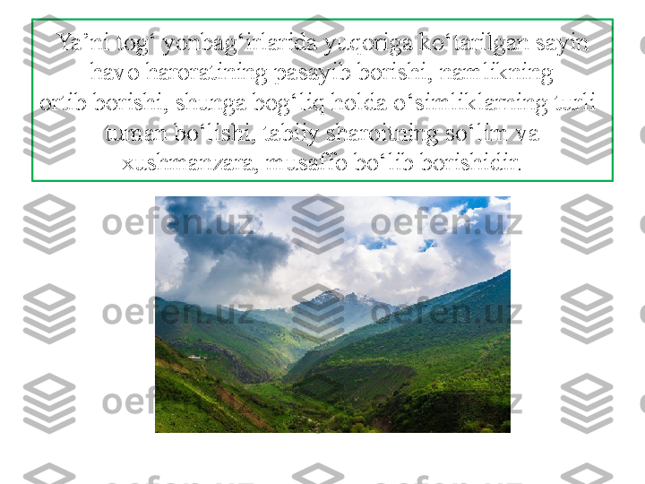 Ya’ni tog‘ yonbag‘irlarida yuqoriga ko‘tarilgan sayin 
havo haroratining pasayib borishi, namlikning
ortib borishi, shunga bog‘liq holda o‘simliklarning turli-
tuman bo‘lishi, tabiiy sharoitning so‘lim va 
xushmanzara, musaffo bo‘lib borishidir. 