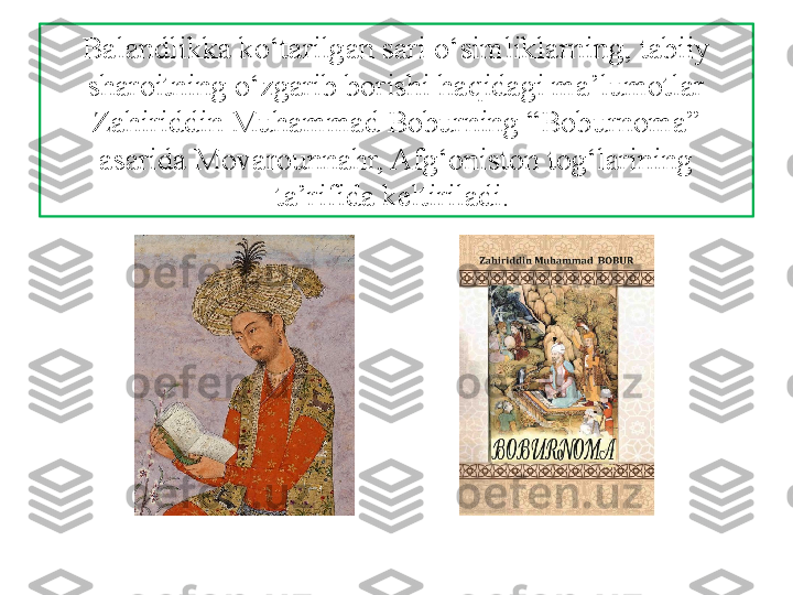 Balandlikka ko‘tarilgan sari o‘simliklarning, tabiiy 
sharoitning o‘zgarib borishi haqidagi ma’lumotlar 
Zahiriddin Muhammad Boburning “Boburnoma” 
asarida Movarounnahr, Afg‘oniston tog‘larining 
ta’rifida keltiriladi.  