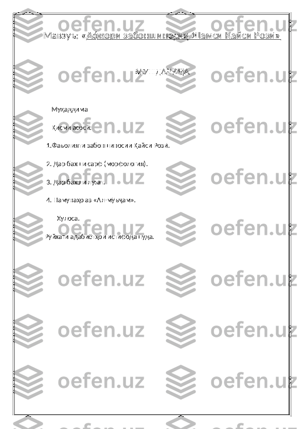 Мавзуъ: « Афкори забоншиносии Шамси Қайси Розӣ»
МУНДАРИ АҶ
      Муқаддима
      Қисми асосӣ:
  1.Фаъолияти забоншиносии Қайси Розӣ.
  2. Дар бахши сарф (морфология).
  3. Дар бахши луғат.
  4. Намунаҳо аз «Ал-мӯъҷам».
Хулоса.
 Рӯйхати адабиётҳои истифодашуда. 