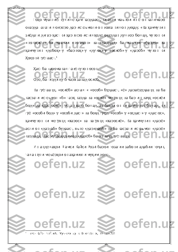             Гоҳо  муаллиф   кӯшише  ҳам  кардааст,  ки  асли   маънои  ин   ё он  калимаро
оварда ғалати шоиреро дар истеъмоли он вожа нишон диҳад: «Ва ҳамчунин
зиёдати дигар ҳаст ки ҳар якро истишҳоде овардан душвор бошад, чунон ки
«ногоҳиён»   ба   маънии   «ногаҳон»   ва   «фардод»   ба   маънии   «фардо»   ва
ҳамчунин   «дебоҳ»-у   «барноҳ»-у   «дутоҳ»-у   «осиёб»-у   «дарёб»   чунон   ки
Ҳоқонӣ гуфтааст. 1
Ҳаст ба пироманаш тавфкунон осон,
Оре, ба гирди қутб чарх занад осиёб.
Ва   гуфтаанд,   «осиёб»   аслаш   «   «особ»   будааст,   «ё»   дарафзудаанд   ва   ба
касрати   истеъмол   «б»   тарҳ   карда   ва  «осиё»   мегӯянд   ва  бар   ин   ваҷҳ   «осиёи
бод»   ва  «дастосиё»   гуфтан   хато   бошад,  аз   баҳри   он   ки   ҳамчунон   бошад,   ки
гӯё «особи бод»-у «особи даст»  ва бояд гуфт:  «особ»-у «осдаст»-у «дастос»,
ҳамчунон   ки   мегӯянд   «харос»   ва   нагӯянд   «харосиё».   Ва   ҳамчунин   «дарё»
асли он «дар об» будааст, яъне «даридаоб» ва ба касрати истеъмол «дарё»
карданд. Пас мутақаддимон «дарёб» ба он ваҷҳ гуфтаанд.
Ин   андешаҳои   Шамси   Кайси   Розӣ   барои   тозагии   забони   адабии   тоҷик,
ташаккули меъёрҳои он аҳамияти муҳим дошт.
1
 Шамси Қайси Розй. «Ал-Муъчам» -Душанбе «Ирфон», 1991. саҳ.253 