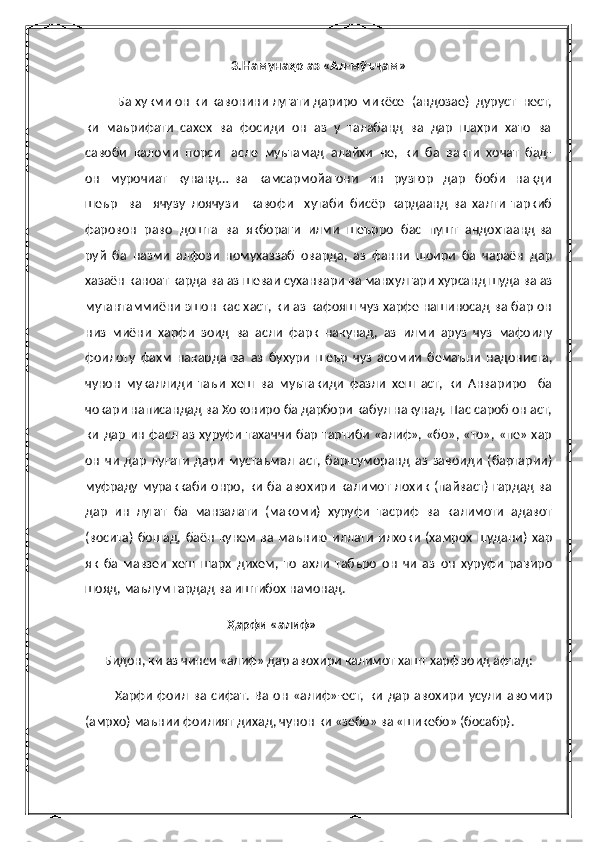 3.Намунаҳо аз «Ал-мӯъҷам»
         Ба хукми он ки кавонини лугати дариро микёсе  (андозае)  дуруст  нест,
ки  маърифати  сахех  ва  фосиди  он  аз  у  талабанд  ва  дар  шахри  хато  ва
савоби  каломи  порси   асле  муътамад  алайхи  не,  ки  ба  вакти  хочат  бад-
он     мурочиат     кунанд…   ва     камсармойагони     ин     рузгор     дар     боби     накди
шеър     ва     ячузу   лоячузи     кавофи     хутаби   бисёр   кардаанд   ва   халти   таркиб
фаровон  раво  дошта  ва  якбораги  илми  шеърро  бас  пушт  андохтаанд ва
руй   ба   назми   алфози   номухаззаб   оварда,   аз   фанни   шоири   ба   чараён   дар
хазаён каноат карда ва аз шеваи суханвари ва манхулгари хурсанд шуда ва аз
мутантаммиёни эшон кас хаст, ки аз кафояш чуз харфе нашиносад ва бар он
низ   миёни   харфи   зоид   ва   асли   фарк   накунад,   аз   илми   аруз   чуз   мафоилу
фоилоту   фахм   накарда   ва   аз   бухури   шеър   чуз   асомии   бемаъни   надониста,
чунон   мукаллиди   таъи   хеш   ва   муътакиди   фазли   хеш   аст,   ки   Анвариро     ба
чокари написандад ва Хокониро ба дарбори кабул накунад. Пас сароб он аст,
ки  дар  ин  фасл аз хуруфи  тахаччи  бар  тартиби «алиф», «бо», «то»,  «пе» хар
он   чи   дар   лугати   дари   мустаъмал   аст,   баршуморанд   аз   завоиди   (бартарии)
муфраду мураккаби  онро,  ки  ба авохири  калимот  лохик  (пайваст)  гардад ва
дар   ин   лугат   ба   манзалати   (макоми)   хуруфи   тасриф   ва   калимоти   адавот
(восита)   бошад,   баён   кунем   ва  маънию   иллати   илхоки   (хамрох   шудани)   хар
як   ба   мавзеи   хеш   шарх   дихем,   то   ахли   табъро   он   чи   аз   он   хуруфи   равиро
шояд, маълум гардад ва иштибох намонад.
                                             Ҳарфи «алиф» 
      Бидон, ки аз чинси «алиф» дар авохири калимот хашт харф зоид афтад:
            Харфи   фоил   ва   сифат.   Ва   он   «алиф»-ест,   ки   дар   авохири   усули   авомир
(амрхо) маънии фоилият дихад, чунон ки «зебо» ва «шикебо» (босабр). 