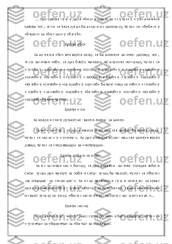                  … Дар сахехи лугати  дари «бин»-у «дон» ва «шунав»-у «гуй» авомири
сахеха нест, илло ки чизи дигар ба аввали он дароранд, чунон ки: «бубин»-у
«бидон» ва «бишнав»-у «бигуй».
                                            Ҳарфи «бе»
              Ва аз  чинси «бе» хеч харфи зоид, ки ба авохири  калимот  дарояд, нест,
илло   калимаи   «об»,   ки   дар   бисёр   мавозеъ   мутакаррир   мешавад,   чунон   ки
«гулоб»-у     «дулоб»-у   «кудоб»-у   «селоб»-у   «гаркоб»-у   «гирдоб»-у   «захоб»-у
«сароб»-у   «буноб»-у   «шуроб»-у   «поёоб»-у   «тезоб»-у   «куроб»-у   «зардоб»-у
«хуноб»-у «симоб»-у «сапедоб»-у «душоб» ба хам шояд ва «об»-у «шуроб»-у
«тезоб»-у   «паниоб»-у   «сароб»-у   «буноб»-у   «захоб»-у   «селоб»-у   «хуноб»-у
«зардоб» ба хам нашояд.
                                            Ҳ арфи «те»
         Ва зоиди ин чинс ду харф аст харфи изофат ва замир.
                 Ва он «то»-е аст, ки дар авохири асмо маънии изофат ба хозир дихад,
чунон   ки   «аспат»-у   «гуломат».   Ва   дар   авохири   афъол   маънии   замири   хозир
дихад, чунон ки «медихадад» ва «мечуядад».
                                       Ҳарфи робита ва исбот
                Ва   он   калимаи   «аст»   бошад,  ки   дар   авохири     калимот  фоидаи   исботи
сифат кунад дар мавсуф ва робити сифат кунад ба мавсуф, чунон ки «Фалон
кас  омадааст  ва  нишастааст».   Ва ин  аз ихтисосоти   лугати   порси  аст  ва сухан
дар аксар мавозеъ бе он тамом набошад ва раво бошад, ки дар васли хамзаи
он хазф кунанд ва гуянд: «Фалон кас олим аст ва фалон кас тавонгар аст»…
                                            Ҳарфи тасғир
              Ва он «чим»-е аст мавсул (васлшуда) бо «хо»-и баёни харакат, чунон ки
«гуломча» ва «бодомча» ва «богча» ва «сароча»… 