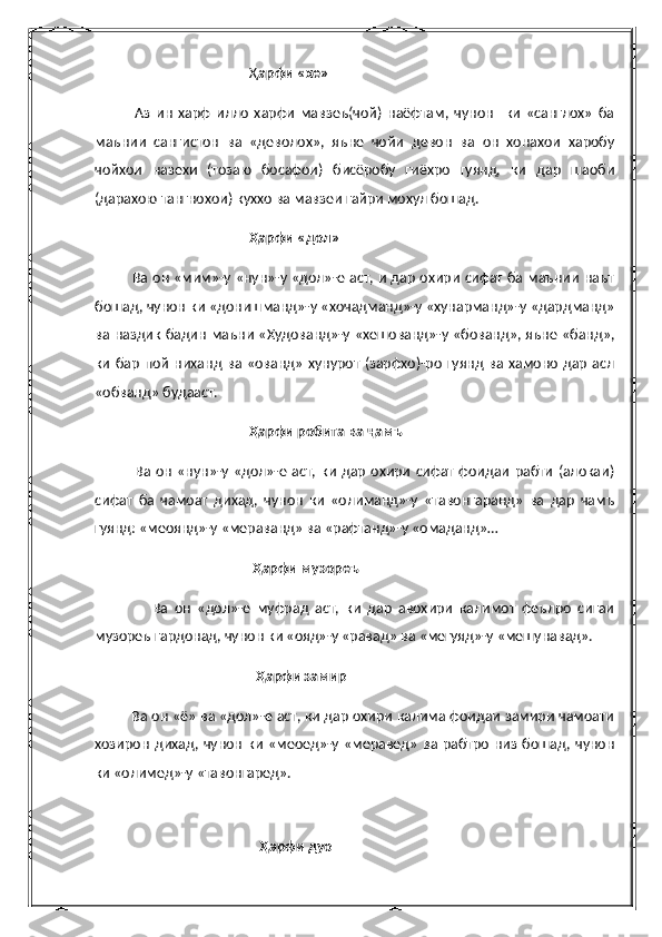                                             Ҳ арфи «хе»
              Аз   ин   харф   илло   харфи   мавзеъ(чой)   наёфтам,   чунон     ки   «санглох»   ба
маънии   сангистон   ва   «деволох»,   яъне   чойи   девон   ва   он   хонахои   харобу
чойхои   назехи   (тозаю   босафои)   бисёробу   гиёхро   гуянд,   ки   дар   шаоби
(дарахою тангнохои) куххо ва мавзеи гайри мохул бошад.
                                            Ҳарфи «дол»
                Ва он «мим»-у «нун»-у «дол»-е аст, и дар охири сифат ба маънии наът
бошад, чунон ки «донишманд»-у «хочадманд»-у «хунарманд»-у «дардманд»
ва наздик бадин маъни «Худованд»-у «хешованд»-у «бованд», яъне «банд»,
ки   бар  пой  ниханд  ва «ованд»  хунурот  (зарфхо)-ро  гуянд  ва хамоно   дар   асл
«обванд» будааст.
                                            Ҳарфи робита ва ҷамъ
                Ва  он  «нун»-у «дол»-е  аст, ки  дар  охири  сифат фоидаи  рабти   (алокаи)
сифат   ба   чамоат   дихад,   чунон   ки   «олиманд»-у   «тавонгаранд»   ва   дар   чамъ
гуянд: «меоянд»-у «мераванд» ва «рафтанд»-у «омаданд»… 
                                             Ҳарфи музореъ
                  Ва   он   «дол»-е   муфрад   аст,   ки   дар   авохири   калимот   феълро   сигаи
музореъ гардонад, чунон ки «ояд»-у «равад» ва «мегуяд»-у «мешунавад».
                                              Ҳарфи замир
          Ва он «ё» ва «дол»-е аст, ки дар охири калима фоидаи замири чамоати
хозирон   дихад, чунон   ки   «меоед»-у  «меравед»  ва  рабтро   низ  бошад,  чунон
ки «олимед»-у «тавонгаред».
                                  
                                               Ҳарфи дуо 