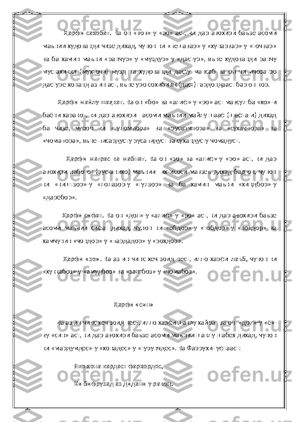                   Ҳарфи  сахобат.   Ва   он   «вов»-у  «ро»   аст,   ки   дар   авохири   баъзе   асоми
маънии худованди чизе дихад, чунон ки «пешавар»-у «хунарвар»-у «точвар»
ва   ба   хамин   маъни   «ранчур»-у   «муздур»-у   «дастур»,   яъне   худованди   ранчу
мустахикки   (мухточи)   музд   ва   худованди   дасту   мансаб   ва   он   чи   ичозатро
дастуре хонанд аз ин аст, яъне уро сохиби як (даст) гардондааст бар он кор.
         Ҳарфи майлу шаҳват.  Ва он «бо» ва «алиф»-у «ро» аст мавсул ба «хо»-и
баёни харакот, ки дар авохири     асоми маънии майлу шааф (шефтаги) дихад
ба   чизе,   чунон   ки   «гуломпора»   ва   «русапипора»   ва   «суханпора»   ва
«чомапора», яъне писардусту русапидуст ва сухандусту чомадуст.
                  Ҳарфи   мағрас   ва   мабнат.   Ва   он   «зо»   ва   «алиф»-у   «ро»   аст,   ки   дар
авохири   наботот   (рустанихо)   маънии     ихтисоси   мавзеъ   дихад   бад-он,   чунон
ки   «киштзор»-у   «лолазор-у   «гулзор»   ва   ба   хамин   маъни   «хиндбор»-у
«дарёбор».
                 Ҳарфи сифат.   Ва он «дол»-у «алиф»-у «ро» аст, ки дар авохири баъзе
асоми   маънии   сифат   дихад,   чунон   ки   «обдор»-у   «тобдор»-у   «поядор»   ва
хамчунин «чондор»-у «пардадор»-у «рохдор».
                 Ҳарфи  «зо» . Ва  аз  ин  чинс хеч  зоид нест, илло   харфи   лаъб,   чунон   ки
«хуккабоз»-у «амудбоз» ва «зангбоз»-у «чомабоз».
                
                                             Ҳарфи «син»
         Ва аз ин чинс хеч зоид нест, илло харфи шаклу хайрат ва он  «дол»-у «ё»-
ву «син» аст, ки дар авохири баъзе асоми маънии шаклу шабех дихад, чунон
ки «мардумдес»-у «хонадес»-у «турунчдес». Ва Фаррухи гуфтааст:
                    Яке хона кардаст фархордес,
                    Ки бифрузад аз дидани у равон. 