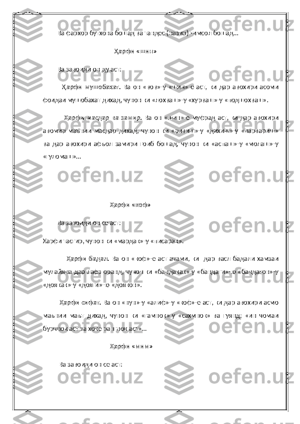          Ва фархор бутхона бошад ва тандес (назир) тимсол бошад…
                                             Ҳ арфи «шин»
         Ва завоиди он ду аст:
                Ҳ арфи   мушобахат.   Ва   он   «вов»-у   «шин»-е   аст,   ки   дар   авохири   асоми
фоидаи мушобахат дихад, чунон ки «лохваш»-у «хурваш»-у «подшохваш».
                  Ҳарфи   масдар   ва   замир.   Ва   он   «шин»-е   муфрад   аст,   ки   дар   авохири
авомир   маънии   масдар   дихад,   чунон   ки   «ривиш»-у   «дихиш»-у   «парвариш»
ва   дар   авохири   афъол   замири   гоиб   бошад,   чунон   ки   «аспаш»-у   «молаш»-у
«гуломаш»…
                                    
               
                                          Ҳарфи «коф»
         Ва завоиди он се аст:
Харфи тасгир, чунон ки «мардак»-у «писарак».
                    Ҳарфи  бадал.   Ва   он   «коф»-е   аст   ачами,  ки     дар   васл   бадали   хамзаи
мулайяна дар лафз оранд, чунон ки «бандакак»-у «бандаги»-ю «бандагон»-у
«доякак»-у «дояги»-ю «доякон».
          Ҳарфи сифат.  Ва он «нун»-у «алиф»-у «коф»-е аст, ки дар авохири асмо
маънии   маът   дихад,   чунон   ки   «гамнок»-у   «сахмнок»   ва   гуянд:   «ин   чомаи
бурчнок аст ва хоке рангнок аст»…
                                          Ҳарфи «мим»
          Ва завоиди он се аст: 