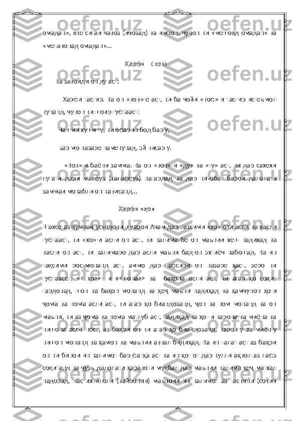 омадан», яке сигаи  чавоз  (ичозад) ва  имкон,  чунон ки «мешояд  омадан» ва
«метавонад омадан»…
                                                    Ҳарфи   《 вов 》
         Ва завоиди он ду аст:
                 Харфи  тасгир. Ва  он  «вов»-е  аст, ки  ба  чойи  «коф»-и  тасгир   истеъмол
кунанд, чунон ки шоир гуфтааст:
          Чашми хуши ту, ки офарин бод бар у,
          Бар мо назаре намекунад, эй писар у.
                  «Вов»-и   баёни   замма.   Ва   он   «вов»-и   «ду»   ва   «ту»   аст,   ки   дар   сахехи
лугати   дари   малфуз   (талаффуз)   нагардад   ва   дар   китобат   барои   далолати
заммаи мокабли он нависанд…
                                                Ҳарфи «ҳо»
Шахсе аз чумлаи устодони шуарои Ачам дар таксими «хо»-оти асли ва васли
гуфтааст,   ки   «хо»-и   асли   он   аст,   ки   калима   бе   он   маънии   хеш   надихад   ва
васли   он   аст,   ки   калимаро   дар   асли   маъни   бад-он   эхтиёч   набошад.   Ва   ин
тақсими   ростмонанд   аст,   аммо   дар   тафсири   он   назаре   ҳаст,   зеро   ки
гуфтаасст:   <<   ҳо>>-   и   <<шона>>   ва     баҳона   аслӣ   аст,   ки   агар   ҳо   соқит
гардонад,   шон   ва   баҳон   монанд   ва   ҳеҷ   маънӣ   надиҳад   ва   ҳамчунон   ҳо-и
ҷома   ва   нома   аслӣ   аст,   ки   агар   ҳо   биандозанд,   ҷон   ва   ном   монанд   ва   он
маънӣ, ки аз ҷома ва нома матлуб аст, надиҳад ва ҳо- и карона ва миёна ва
нишона   аслӣ   нест,   аз   баҳри   он   ки   агар   ҳо   биандозанд,   карон-у   ва   миён-у
нишон монанд ва ҳамон ва маънии аввал бидиҳад. Ва ин ғалат аст аз баҳри
он  ки бинои ин калимот бар фатҳа аст ва ин ҳо- от дар кулли  аҳвол аз лафз
соқитанд ва ҷузъ  далолати  ҳаракоти муқбал дар маънии  калима  ҳеҷ  матхал
надорад,   пас   ихтилоли   (вайронии)   маъноии   ин   калимот   аз   таскини   (сокин 