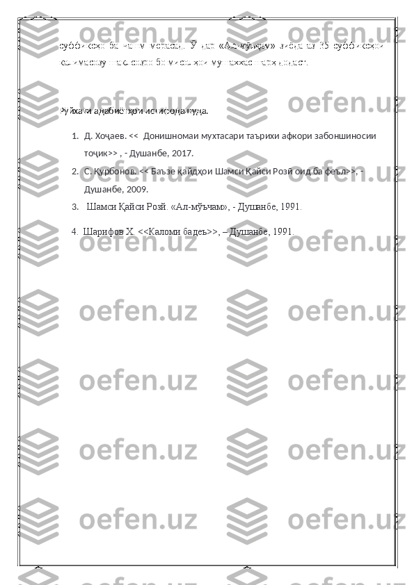 суффиксҳо   ба   чашм   мерасад.     дар   «Ал-м ъ ам»   зиёда   аз   35   суффиксҳоиӮ ӯ ҷ
калимасозу шаклсозро бо мисолҳои мушаххас шарҳ додаст.
Р ӯ йхати адабиёт ҳ ои истифодашуда.
1. Д. Хоҷаев. <<  Донишномаи мухтасари таърихи афкори забоншиносии 
тоҷик>> , - Душанбе, 2017.
2. С. Қурбонов. << Баъзе қайдҳои Шамси Қайси Розӣ оид ба феъл>>, - 
Душанбе, 2009.
3.  Шамси Қайси Розй. «Ал-мўъчам», - Душанбе, 1991.
     4.  Шарифов Х. <<Каломи бадеъ>>, – Душанбе, 1991. 