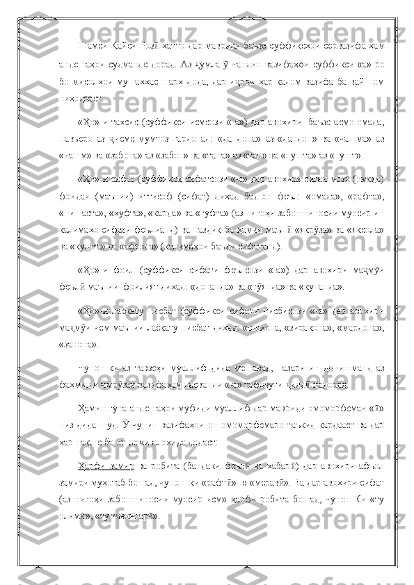 Шамси Қайси Роз  ҳатто дар мавриди баъзе суффиксҳои сервазифа ҳамӣ
андешаҳои  судманде  дорад.  Аз  умла    чандин  вазифаҳ	
ҷ ӯ о и суффикси «а»-ро
бо   мисолҳои   мушаххас   шарҳ   дода,   дар   и рои   ҳар   кадом   вазифа   ба   вай   ном	
ҷ
ниҳодааст:
«Ҳо»-и тахсис (суффикси исмсози «-а») дар авохири   баъзе асмо омада,
навъеро   аз   исме   мумтоз   гардонад:   «дандона»   аз   «дандон»   ва   «чашма»   аз	
ҷ
«чашм» ва «забона» аз «забон» ва «тана» аз «тан» ва «пушта» аз «пушт».
«Ҳо»-и сифат (суффикси сифатсози «-а» дар авохири сиғаи моз  (омада)	
ӣ
фоидаи   (маънии)   иттисоф   (сифат)   диҳад   бад-он   феъл:   «омада»,   «рафта»,
«нишаста», «хуфта», «карда» ва «гуфта» (аз нигоҳи забоншиносии муосир ин
калимаҳо сифати феълианд) ва наздик ба ҳамин маън  «якр за» ва «яксола»	
ӣ ӯ
ва «кушта» ва «афтода» (калимаҳои баъди сифатанд).
«Ҳо»-и   фоил   (суффикси   сифати   феълсози   «-а»)   дар   авохири   ма м и	
ҷ ӯ
феъл  маънии  фоилият диҳад: «донанда» ва «г янда» ва «кунанда».	
ӣ ӯ
«Ҳо»-и   лаёқату   нисбат   (суффикси   сифати   нисбисози   «-а»   дар   авохири
ма м и исм маънии лаёқату нисбат диҳад: «шоҳона, «зиракона», «мардона»,	
ҷ ӯ
«занона».
Чунон   ки   аз   тавзеҳи   муаллиф   дида   мешавад,   назари   ин   донишманд   аз
фаҳмиши имр заи вазифаҳои пасванди «-а» тафовути  идд  надорад.	
ӯ ҷ ӣ
Ҳамин гуна андешаҳои муфиди муаллиф дар мавриди омоморфемаи « »	
ӣ
низ дида шуд.   чунин вазифаҳои он омоморфемаро таъкид кардааст ва дар	
Ӯ
ҳар нақше ба он номи алоҳида додаст:
Ҳарфи   замир   ва   робита   (бандаки   феъл   ва   хабар )   дар   авохири   афъол	
ӣ ӣ
замири мухотаб бошад, чунон  ки «рафт »-ю «мерав ». Ва дар авохири сифат	
ӣ ӣ
(аз   нигоҳи   забоншиносии   муосир   исм»   ҳарфи   робита   бошад,   чунон   Ки   «ту
олим », «ту тавонгар ».	
ӣ ӣ 