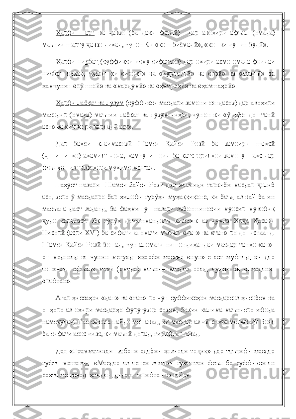 Ҳарфи   шарт   ва   авзо   (бандаки   феъл )     дар   авохири   афъол   (омада)ҷ ӣ
маънии шарту  авзо диҳад, чунон Ки «кош биёмад », «кошки чунин буд ».	
ҷ ӣ ӣ
Ҳарфи нисбат   (суффикси исму сифатсоз)  дар охири асмо омада фоидаи
нисбат   диҳад,   чунон   ки   «ироқ »   ва   «хуросон »   ва   «об »   ва   «оташ »   ва	
ӣ ӣ ӣ ӣ
ҳамчунин «р шно » ва «мардум » ва «ҳамроҳ » ва «ҳамшаҳр ».	
ӯ ӣ ӣ ӣ ӣ
Ҳарфи лаёқат ва лузум  (суффикси масдари замони ояндасоз) дар авохири
масодир   (омада)   маънии   лаёқат   ва   лузум   диҳад,   чунон   ки   «   д ст   доштан	
ӯ ӯ ӣ
аст» ва «ин кори кардан  аст».	
ӣ
Дар   баҳси   клаимасоз   Шамси   Қайси   Роз   ба   замоири   шахс	
ӣ ӣ ӣ
( онишинҳо) аҳамият дода, ҳамчунин оид ба категорияҳои  замону шахс дар	
ҷ
феълҳо низ тавзеҳоти муҳиме меорад.
Нахуст   назари     Шамси   £айси   Роз   дар   мавриди   таркиби   масдар   олиб	
ӣ ҷ
аст,   зеро     масдарро   бар   хилофи   гур ҳи   муҳаққиқоне,   ки   баъд   аз   вай   ба   ин	
ӯ ӯ
масъала   даст   заданд,   ба   фаҳмишу     назари   забоншиносии   муосир   мувофиқ
удо   кардааст.   Як   гур ҳ   донишмандони   классик   аз   умла   Хо а   Ҳасани	
ҷ ӯ ҷ ҷ
Нисор  (асри Х	
ӣ VI ) ба сифати аломати масдар «дан» ва «тан»-ро донистаанд.
Шамси Қайси Роз  бошад, чун аломати нишондиҳандаи масдар танҳо «ан»-	
ӣ
ро   медонад   ва   чунин   мег яд:   «ҳарфи   масдар   «нун»-е   аст   муфрад,   ки   дар	
ӯ
авохири     афъоли   моз   (омада)   маънии   масдар   орад,   чунон   ки   «омадан»-	
ӣ
«рафтан».
Агар ҳиссаҳои «дан» ва «тан»-ро чун суффиксҳои масдарсоз ҳисобем ва
онҳоро   аз   охири   масдарҳо   фуругузор   созем,   боқии   калима   маъниеро   ифода
намекунад. Пас саволе пайдо мешавад, ки масдар аз ч  сохта мешавад? Бояд	
ӣ
ба сифати асос чизе, ки маън  дорад, гирифта шавад.	
ӣ
Дар   «Грамматикаи     забони   адабии   ҳозираи   то ик»   дар   таърифи   масдар	
ҷ
гуфта   мешавад:   «Масдар   аз   асоси   замони   гузаштаи   феъл   бо   суффикси-ан
сохта мешавад: хондан, дидан, гирифтан ва ғайра. 
