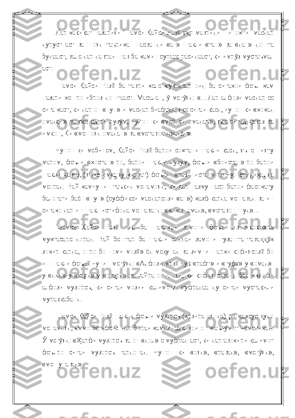 Дар ҳақиқат назарияи Шамси Қайси Роз  дар мавриди шинохти   масдарӣ
дуруст   аст   ва   шояд   таърихан   пасванди   «ан»   шакли   «тан»   ва   «дан»   дошта
будааст, вале дар давраи  нав ба ҳамин сурате расидааст, ки имр з мустаъмал	
ӯ
аст.
Шамси   Қайси   Роз   ба   таври   хеле   мухтасар   оид   ба   сиғаҳои   феъл   ҳам	
ӣ
назари хешро иброз доштааст.  Масалан,   мег яд:  «…Дар алфози масдар се	
ӯ ӯ
сиға ҳаст, ки дар он «нун»-и масдар биафтад, яке сиғаи қасд, чунон ки «хоҳад
омадан»   ва   яке   сиғаи   лузум,   чунон   ки   «мебояд   омадан»,   яке   сиғаи   авоз   ва	
ҷ
имкон, Ки «мешояд омадан» ва «метавон омадан».
Чунон   ки   мебинем,   Қайси   Роз   барои   сохтани   шакли   қасд,   яъне   нияту	
ӣ
маром,   феъли   «хостан»-ро,   барои   шакли   лузум,   феъли   «боистан»-ро   барои
шакли  авоз,   (яъне   имкону  и озат)   феъли     «тавонистан»-ро  чун   ёридиҳанда	
ҷ ҷ
меорад.   Вай   ҳамчунин   таъкид   менамояд,   ки   дар   назму   наср   барои   фасоҳату
балоғати баён «нун» (суффикси масдарсози «ан») ҳазф карда мешавад ва ин
сиғаҳо дар ин шакл истифода мешаванд: «хоҳад омад», «метавон шуд»…
Шамси   Қайси   Роз   оид   ба   шаклҳои   замони   феъл   низ   ишораҳои	
ӣ
мухтасаре   дорад.   Вай   бештар   ба   шакли   соддаи   замони   гузашта   тава ҳ	
ҷҷӯ
зоҳир карда,  онро бо номи моз » ёд мекунад  ва зимни шарҳи қофиясоз  бо	
ӣ ӣ
ин шакли феъл  чунин мег яд: «Алфози моз  чун «рафт»-и «гуфт»-у «омад»-	
ӣ ӯ ӣ
у   «дид»-у   «кард»-у   «овард»   ва   ғайра   он   шояд,   ки   қофия   созанд   бар   хилофи
алфози   музореъ,   ки   сиғаи   мозии   калимоти   муфрадаанду   сиғаи   мустақили
мураккабанд.
Шамси Қайси Роз  шакли феъли музореъ (ҳозира-оянда)-ро махсус  удо	
ӣ ҷ
менамояд, аммо батафсил дар бораи ҳамаи шаклҳои он маълумот намедиҳад.
 мег яд: «Ҳарфи музореъ ва он «дол»-е муфрад аст, ки дар авохири калимот	
Ӯ ӯ
феълро   сиғаи   музореъ   гардонад.   Чунон   ки   «ояд»,   «равад»,   «мег яд»,	
ӯ
«мешунавад». 