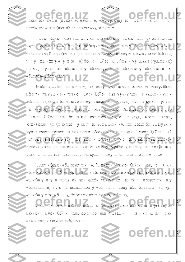 префикси   «ме-»   («мебин»,   «медон»,   «мешунав»)   ва   шакли   инкори   он   бо
префикси «на-» («ма-»)-ро низ таъкид кардааст.
Шамси Қайси Роз  дар феълҳо тарзи фоилии бевоситаро, ки ба воситаеӣ
и ро   шудани   амали   фоилро   мефаҳмонад,   удо   карда,   бо   префикси   «би-»	
ҷ ҷ
тобиши амр  гирифтани онро нишон медиҳад: «Нахуст феъле лозим бибояд,	
ӣ
то чун «алиф»-у «нун» («он») бад-он пайвандад, феъли мутаадд  (гузаранда)	
ӣ
шавад,   чунон   ки   «биханд»-у   «бихандон»   ва   «бирас»-у   «бирасон»   ва
«бархез»-у бархезон.
Бисёр   олиби   диққат   аст,   ки   ҳан з   дар   ҳамин   зинаи   ташаккулёбии	
ҷ ӯ
афкори грамматикии то ик Шамси Қайси Роз  муҳимтарин қоидаҳои имлои	
ҷ ӣ
забони   то икиро   бо   мисолҳои   мушаххас   нишон   дода,   ғалатнависии   шуарои	
ҷ
пешину   муосиронашро   мазаммат   хам   кардааст.   Албатта,   ин   амалро   низ
Шамси   Кайси   Розй   ба   таври   мунтазам   ан ом     надода,   зимни   шарҳи,	
ҷ
қофиясоз     о- о   ёдрас   шудааст   ва   масълаҳои   имлоро   аксар   бо   мавз ъҳои	
ӣ ҷ ҷ ӯ
ҳусни   сухан   омехта   шарҳ   додааст.   Аммо   ин   андешаҳои   Шамси   Қайси   Роз	
ӣ
дар   ҳамон   зинаи   инкишофи   забони   адабии   то ик     ва   шаклгирии   асосҳои	
ҷ
грамматикии   он   аҳамияти   ниҳоят   дара а   мухим   доштанд   ва   имр з   ҳам	
ҷ ӯ
арзишашонро кам накардаанд. Ба сурати намуна чанде аз онҳоро меорем.
1. Дар ифодаи «ба саҳаргоҳон», ба фикри  Шамси Қайси Роз , пешоянди	
ӣ
«ба» зиёдат  аст.   мег яд: «Бо»-и «ба саҳаргоҳон» зиёдат аст, аз баҳри он ки	
ӣ Ӯ ӯ
«алиф»-у   «нун»   ва   аз   минҳаи   ҳарфи   тахсис   аст   ва   г янд   «саҳаргоҳон»-у	
ӯ
«бомдодон»,   яъне   ба   «саҳаргоҳ»-у   «ба   шабонгоҳ»у   «ба   бомдод».   Ва   чун
«алиф»-у «нун» бошад, ба ҳарфи «бо» эҳтиё  набошад.	
ҷ
2. Дар пешоянди «абар», «або» ва феълҳои навъи «бинадо», «гуфто», ба
ақидаи   Шамси   Қайси   Роз ,   садоноки   «а»-и   аввали   пешояндҳо   ва   садоноки	
ӣ
«о»-и охири феълҳо зиёдатианд. 