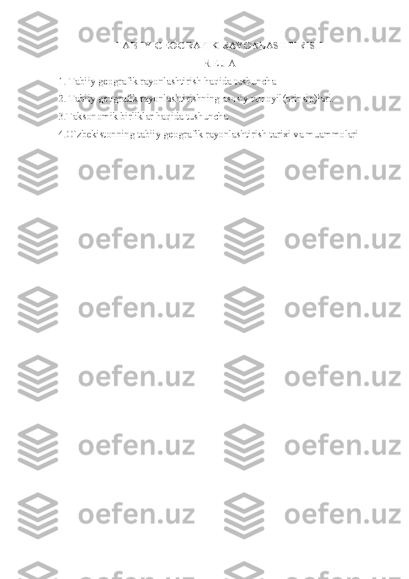TABIIY GEOGRAFIK RAYONLASHTIRISH
R E J A
1. Tabiiy geografik rayonlashtirish haqida tushuncha
2. Tabiiy geografik rayonlashtirishning asosiy tamoyil(prinsip)lari. 
3.Taksonomik birliklar haqida tushuncha
4. O`zbekistonning tabiiy geografik rayonlashtirish tarixi va muammolari 