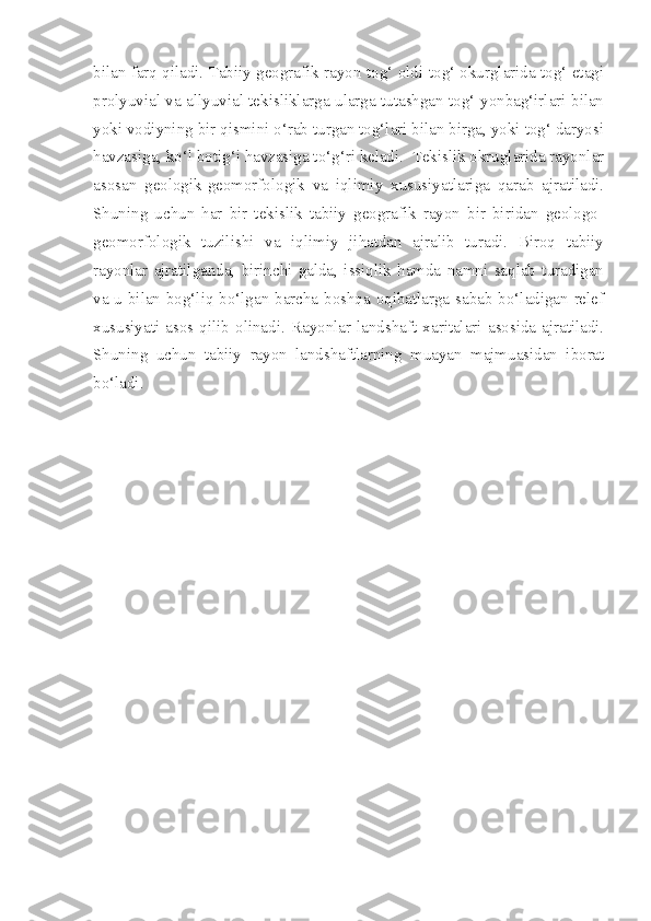 bilan farq qiladi. Tabiiy geografik rayon tog‘ oldi-tog‘ okurglarida tog‘ etagi
prolyuvial va allyuvial tekisliklarga ularga tutashgan tog‘ yonbag‘irlari bilan
yoki vodiyning bir qismini o‘rab turgan tog‘lari bilan birga, yoki tog‘ daryosi
havzasiga, ko‘l botig‘i havzasiga to‘g‘ri keladi.  Tekislik okruglarida rayonlar
asosan   geologik-geomorfologik   va   iqlimiy   xususiyatlariga   qarab   ajratiladi.
Shuning   uchun   har   bir   tekislik   tabiiy   geografik   rayon   bir   biridan   geologo-
geomorfologik   tuzilishi   va   iqlimiy   jihatdan   ajralib   turadi.   Biroq   tabiiy
rayonlar   ajratilganda,   birinchi   galda,   issiqlik   hamda   namni   saqlab   turadigan
va u bilan bog‘liq bo‘lgan barcha boshqa oqibatlarga sabab bo‘ladigan relef
xususiyati   asos  qilib   olinadi.  Rayonlar   landshaft   xaritalari   asosida   ajratiladi.
Shuning   uchun   tabiiy   rayon   landshaftlarning   muayan   majmuasidan   iborat
bo‘ladi.   