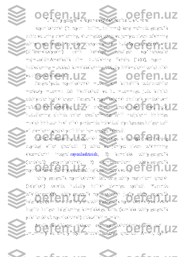 1. Tabiiy geografik rayonlashtirish haqida tushuncha
Rayonlashtirish   (fr.   rayon   -   bo`lim,   bo`linma)   keng   ma’noda   geografik
qobiq va uning qismlarining, shuningdek tabiat va jamiyat o`zaro ta’sirining
tabiiy   va   sotsial-iqtisodiy   jarayonlarning   hududiy   tabaqalashuvini
(differensiatsiyasini)   ochib   berishga   qaratilgan   say’-harakatlar
majmuasidir.Amerikalik   olim   D.Uittlsining   fikricha   (1957),   rayon   –
hodisalarning murakkab komplekslarining hududiy birikmalarini tanlab olish
va o`rganish vositasidir.
Geografiyada   rayonlashtirish   muammosini   ko`pchilik   tadqiqotchilar
markaziy   muammo   deb   hisoblashadi   va   bu   muammoga   juda   ko`plab
adabiyotlar   bag`ishlangan.   Geografik   rayonlashtirish   tipologik   yondashuvni
nafaqat   Yer   yuzasidagi   bir   xil   qismlarini   ajratish   yo`li   bilan,   balki
hududlarning   alohida   tiplari   areallarinining   tahlil   natijalarini   bir-biriga
moslab bir butun hosil qilish yordamida individual qiyofaga ega bo`lgan turli
xil qismlarini ajratish yo`li bilan ham amalga oshiradi.
Tabiat   xossalarining   ifodalanishi   darajasiga   ko`ra   rayonlashtirishning
quyidagi   xillari   ajratiladi:   1)   tabiat   va   jamiyat   o`zaro   ta’sirinining
sistemalarini   integral   rayonlashtirish ;   2)   kompleks   tabiiy-geografik
(landshaft)   rayonlashtirish;   3)   komponentlarni   tabiiy-geografik
rayonlashtirish (iqlimiy, geomorfologik,geobotanik va b.).
Tabiiy   geografik   rayonlashtirish   deb,   teng   tabiiy   regionlarni   ajratish
(belgilash)   asosida   hududiy   bo`lish   tizimiga   aytiladi.   Yuqorida
ta’kidlanganidek,   tabiiy-geografik   rayonlashtirish   juz’iy   tabiiy   geografik
belgilarga (komponentlar bo`yicha tabiiy geografik rayonlashtirish) va o`zaro
bog`liq   bo`lgan   belgilarning   kompleksiga   ko`ra   (komleks   tabiiy-geografik
yoki landshaft rayonlashtirish) o`tkazilishi mumkin.
Amaliy   vazifalarga   nisbatan   esa   rayonlashtirishning   ikki   turi   –
umumilmiy   va   amaliy   rayonlashtitish   turlariga   ajratiladi.   Ammo,   ayrim 