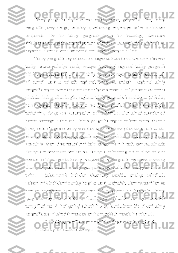 Tabiiy   geografik   rayonlar   rivojlanishi,   tarixi,   geografik   o‘rni,   tabiiy
geografik   jarayonlarga,   tarkibiy   qismlarning   majmuiga   ko‘ra   bir-biridan
farqlanadi.   Har   bir   tabiiy   geografik   birlik   bir   butunligi,   atmosfera
sirkulyasiyasida,   gidrogeografiya   tarmoqlarning   xususiyatlarida,   o‘simlik   va
hayvonot olamida, zonal va azonal omillarda namoyon bo‘ladi.
Tabiiy   geografik   rayonlashtirish   deganda   hududlarni   ularning   o‘xshash
tabiiy     xususiyatlariga   qarab,   muayan   tizimdagi   regional   tabiiy   geografik
birliklarga   ajratish   tushuniladi.   Tabiiy   geografik   rayonlashtirish   odatda   uch
xil   tamoil   asosida   bo‘ladi:   regional,   zonal   va   aralash.   Regional   tabiiy
geografik rayonlashtirishda tabiatda ob’yektiv mavjud bo‘lgan va taksonomik
jihatidan birbiri bilan bog‘liq regional tabiiy geografik komplekslar (o‘lkalar,
provinsiyalar,   okruglar   rayonlar   va   h.k.)   ajratiladi,   har   bir   kompleks
tabiatining   o‘ziga   xos   xususiyatlari   ochib   beriladi,   ular   tabiati   tasvirlanadi
hamda   xaritaga   tushiriladi.   Tabiiy   geografik   region   nafaqat   tabiiy   sharoiti
bilan, balki o‘ziga xos tabiiy resurslari bilan ham boshqalaridan ajralib turadi.
Shuning uchun ham tabiiy geografik rayonlashtirish har bir hududning o‘ziga
xos tabiiy   sharoiti va resurslarini baholashga imkon beradi, ayniqsa tabiatda
ekologik   muvozanatni   saqlash   va   ekologik   bo‘ronning   oldini   olish   dolzarb
masala   bo‘lib   turganda   hozirgi   vaqtda   tabiiy   geografik   rayonlashtirishning
ahamiyati   juda   katta.     Tabiiy   geografik   rayonlashtirish   muayyan   birliklar
tizimi     (taksonomik   birliklar   sistemasi)   asosida   amalga   oshiriladi.
Taksonomik birliklarni qanday belgilar asosida ajratish, ularning tasniflari va
nomlari   hozirgacha   ham     munozarali   bo‘lib,   yagona   bir   fikr   yo‘q.   Tabiiy
geografik   rayonlashtirishda   qo‘llaniladigan   uslublar   va   rayonlashtirish
tamoyillari   har   xil   bo‘lganligi   sababli   hozirgi   kunda   biron-bir   o‘lkani   tabiiy
geografik rayonlashtirish masalasi ancha murakkab masala hisoblanadi.  
2.Tabiiy geografik rayonlashtirishning asosiy tamoyillari
1. Hududiy bir butunlik tamoyili 