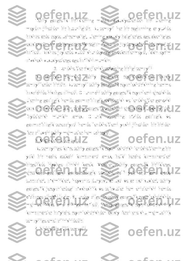 Tabiiy   geografik   birliklarning   muhim   xususiyatlaridan   biri   ularning
maydon   jihatidan   bir   butunligidir.   Bu   tamoyil   har   bir   regionning   er   yuzida
boshqa  erda  qayta  uchramasligi,  ularning  xususiy  belgilariga  ega  ekanligiga
asoslanadi.   Bir   tabiiy   geografik   region   faqat   bir   joyda   yaxlit   holda   mavjud
bo‘ladi.   Boshqa   joylarda   xuddi   shunday   region   takrorlanmaydi,   lekin   ayrim
o‘xshash xususiyatlarga ega bo‘lishi mumkin.
2. Landshaftlar rivojlanish tarixining birligi tamoyili
Bu   tamoyil   majmuali   tabiiy   geografik   rayonlashtiri щ da   asosiy
tamoyillardan biridir. Bu tamoyil tabiiy geografik rayonlashtirishning hamma
bosqichida hisobga olinadi. CHunonchi tabiiy geografik rayonlarni ajratishda
ularning   geologik   hamda   geomorfologik   rivojlanish   va   landshaftlar   genezisi
asos qilib olinadi. Lekin tabiiy geografik zonalarni ajratishda bu tamoyildan
foydalanish   mumkin   emas.   CHunki   zonaning   o‘zida   geologik   va
geomorfologik   taraqqiyoti   hamda   landshaftlarni   yoshi   jihatidan   bir-biridan
farq qiluvchi tabiiy majmualar ham uchraydi.
3. Majmualilik tamoyili.
Bu tamoyiliga ko‘ra tabiiy geografik rayonlashtirish landshaftlarning bir
yoki   bir   necha   etakchi   komponenti   emas,   balki   barcha   komponentlari
birgalikda   hisobga   olinishi   kerak.   Masalan,   tabiiy   geografik   birliklarga
ajratishda   geologik-   geomorfologik   tuzilishi,   relfi   yoki   iqlimgina   emas,
tuproqlari,   o‘simliklari,   hayvonot   dunyosi,   er   usti   va   er   osti   suvlari,   tabiiy
geografik   jarayonlardagi   o‘xshashlik   va   tafovutlar   ham   aniqlanishi   hamda
e’tiborga olinishi lozim. SHunday qilganda tabiiy geografik rayonlashtirishda
majmualillikka   amal   qilingan   bo‘ladi.   Tabiiy   geografik   rayonlashtirishning
komponentlar   bo‘yicha   rayonlashtirishdan   asosiy   farqi   ana   shu   majmualilik
tamoyiliga amal qilinishidadir.  
4. Nisbiy bir xillik tamoyili 