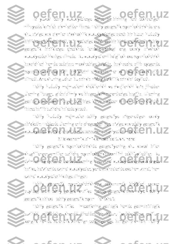 Er   yuzasi   tabiiy   xususiyatlarga   ko‘ra   bir-birining   farq   tashqarigan
nihoyatda ko‘plab qismlaridan iborat. Tabiiy geografik rayonlashtirishda ana
shu   o‘ziga   xos   qismlar   o‘xshashlik   xususiyatlariga   qarab   bir   butun   hududiy
birliklarga birlashtiriladi, tafo-vutlariga qarab esa bir-biridan ajratiladi. Tabiiy
geografik   birliklarga   ajratishda   landshaftlardagi   eng   asosiy   o‘xshash
xususiyatdar hisobga olinada. Bu xususiyatlarni belgilash esa rayonlashtirish
bosqichlari   hamda   tadqiqot   masshtabiga   bog‘liq,   boshqacha   qilib   aytganda
rayonlashtirishning   turli   birliklarini   ajratishda   har   xil   belgilar   asos   qilib
olinadi. Ana shuning uchun bu prinsip nisbiy bir xillik prinsipi deyiladi.
Tabiiy   hududiy   majmualarni   shakllanishi   va   rivojlanishi   ko‘p   jihatdan
ularning   litogen,   gidroiqlimiy   va   biogen   komponentlariga   bog‘liq.   Ularning
geologik   poydevori   litogen   tarkibiga   ko‘ra   nisbatan   bir   xil   tog‘   jinslaridan
iborat bo‘lib turlicha holatda yotadi.
Tabiiy   hududiy   majmualar   tabiiy   geografiya   o‘rganadigan   asosiy
ob’ektdir. Tabiatda ularning aniq chegaralari bor, o‘ziga xos tabiiy geografik
xususiyatlari va rivojlanish hamda tarqalish qonuniyatlari mavjud.
3.T aksonomik birliklar haqida tushuncha
Tabiiy   geografik   rayonlashtirishda   geografiyaning   shu   soxasi   bilan
shug‘illangan   omillar   turlicha   rayonlashtirish   tasnifini   taklif   qiladilar.   Bu
tizimlarning ayrimlari landshaftlarning faqat zonal xususiyatlariga asoslangan
bo‘lsa, ba’zilarida azonal xususiyatlar, yana boshqalarida esa ham zonal, ham
azonal xususiyatlar hisobga olingan.
Tabiiy   geografik   rayonlashtirishning   taksonomik   birliklari   asosan
quyidagilardir:   tabiiy   geografik   o‘lka   -   tabiiy   geografik   provinsiya   -   tabiiy
geografik oblast - tabiiy geografik rayon - landshaft.
Tabiiy   geografik   o‘lka   -   materikning   geologik   hamda   geomorfologik
tuzilishi,   mikroiqlim   sharoiti   jihatidan   bir   butun,   landshaftning   ma’lum
kenglik   hamda   balandlik   zonallign   tarkibiga   ega   bo‘lgan   qismidir.   Tabiiy 