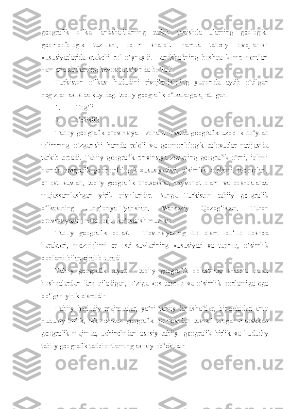 geografik   o‘lka   landshaftlarning   tarkib   topishda   ularning   geologik-
geomorfologik   tuzilishi,   iqlim   sharoiti   hamda   tarixiy   rivojlanish
xususiyatlarida   etakchi   rol   o‘ynaydi.   Landshaftning   boshqa   komponentlari
ham ana shularning bevosita ta’sirida bo‘ladi.
Turkiston   o‘lkasi   hududini   rivojlanishning   yuqorida   aytib   o‘tilgan
negizlari asosida kuyidagi tabiiy geografik o‘lkalarga ajratilgan:
1. Tog‘li
2. Tekislik
Tabiiy   geografik  provinsiya   -  zona   doirasida  geografik  uzoqlik   bo‘ylab
iqlimning   o‘zgarishi   hamda   relefi   va   geomorfologik   tafovutlar   natijasida
tarkib   topadi.   Tabiiy   geografik   privinsiya   zonaning   geografik   o‘rni,   iqlimi
hamda   orografik   geomorfologik   xususiyatlari,   o‘simlik   qoplami,   tuproqlari,
er   osti   suvlari,   tabiiy   geografik   protsesslar,   hayvonot   olami   va   boshqalarda
mujassamlashgan   yirik   qismlaridir.   Bunga   Turkiston   tabiiy   geografik
o‘lkasining   Jung‘oriya-Tyanshan,   Markaziy   Qozog‘iston,   Turon
provinsiyasini misol qilib ko‘rsatish mumkin.
Tabiiy   geografik   oblast   -   provinsiyaning   bir   qismi   bo‘lib   boshqa
harakteri,   mezoiqlimi   er   osti   suvlarining   xususiyati   va   tuproq,   o‘simlik
qoplami bilan ajralib turadi.
Tabiiy   geografik   rayon   -   tabiiy   geografik   oblastning   sharoiti   bilan
boshqalardan   farq   qiladigan,   o‘ziga   xos   tuproq   va   o‘simlik   qoplamiga   ega
bo‘lgan yirik qismidir.
Tabiiy   hududiy   majmualar,   ya’ni   tabiiy   landshaftlar,   birinchidan   aniq
hududiy   birlik,   ikkinchidan   geografik   birliklardan   tashkil   topgan   murakkab
geografik   majmua,   uchinchidan   asosiy   tabiiy-   geografik   birlik   va   hududiy
tabiiy geografik tadqiqotlarning asosiy ob’ektidir. 