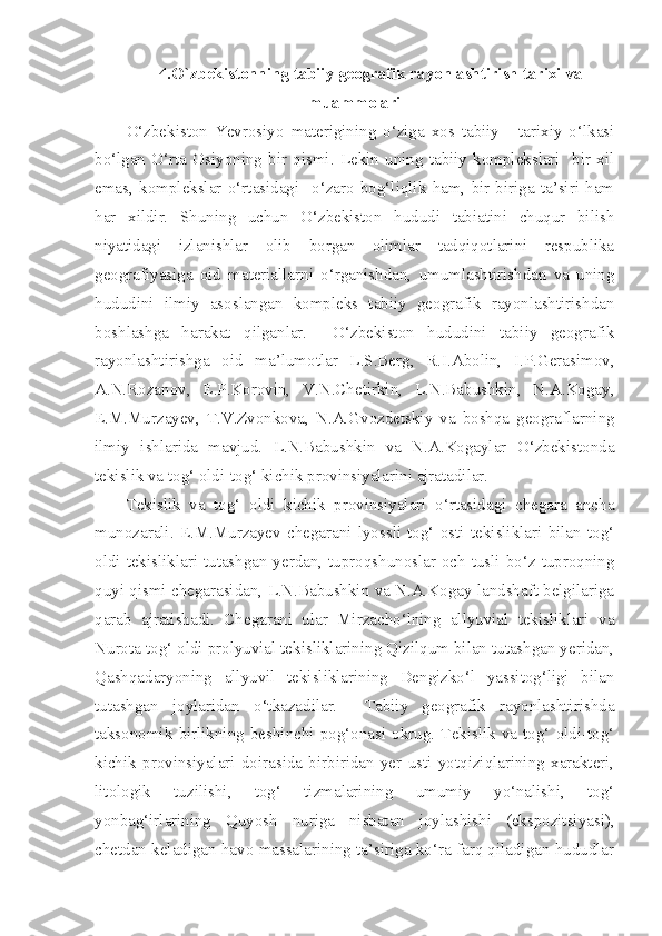 4. O`zbekistonning tabiiy geografik rayonlashtirish tarixi va
muammolari
O‘zbekiston   Yevrosiyo   materigining   o‘ziga   xos   tabiiy   -   tarixiy   o‘lkasi
bo‘lgan   O‘rta   Osiyoning   bir   qismi.   Lekin   uning   tabiiy   komplekslari     bir   xil
emas,   komplekslar   o‘rtasidagi     o‘zaro   bog‘liqlik   ham,   bir-biriga   ta’siri   ham
har   xildir.   Shuning   uchun   O‘zbekiston   hududi   tabiatini   chuqur   bilish
niyatidagi   izlanishlar   olib   borgan   olimlar   tadqiqotlarini   respublika
geografiyasiga   oid   materiallarni   o‘rganishdan,   umumlashtirishdan   va   uning
hududini   ilmiy   asoslangan   kompleks   tabiiy   geografik   rayonlashtirishdan
boshlashga   harakat   qilganlar.     O‘zbekiston   hududini   tabiiy   geografik
rayonlashtirishga   oid   ma’lumotlar   L.S.Berg,   R.I.Abolin,   I.P.Gerasimov,
A.N.Rozanov,   E.P.Korovin,   V.N.Chetirkin,   L.N.Babushkin,   N.A.Kogay,
E.M.Murzayev,   T.V.Zvonkova,   N.A.Gvozdetskiy   va   boshqa   geograflarning
ilmiy   ishlarida   mavjud.   L.N.Babushkin   va   N.A.Kogaylar   O‘zbekistonda
tekislik va tog‘ oldi-tog‘ kichik provinsiyalarini ajratadilar. 
Tekislik   va   tog‘   oldi   kichik   provinsiyalari   o‘rtasidagi   chegara   ancha
munozarali.   E.M.Murzayev   chegarani   lyossli   tog‘   osti   tekisliklari   bilan   tog‘
oldi tekisliklari tutashgan yerdan, tuproqshunoslar och tusli bo‘z tuproqning
quyi qismi chegarasidan, L.N.Babushkin va N.A.Kogay landshaft belgilariga
qarab   ajratishadi.   Chegarani   ular   Mirzacho‘lning   allyuvial   tekisliklari   va
Nurota tog‘ oldi prolyuvial tekisliklarining Qizilqum bilan tutashgan yeridan,
Qashqadaryoning   allyuvil   tekisliklarining   Dengizko‘l   yassitog‘ligi   bilan
tutashgan   joylaridan   o‘tkazadilar.     Tabiiy   geografik   rayonlashtirishda
taksonomik   birlikning   beshinchi   pog‘onasi   okrug.   Tekislik   va   tog‘   oldi-tog‘
kichik   provinsiyalari   doirasida   birbiridan   yer   usti   yotqiziqlarining   xarakteri,
litologik   tuzilishi,   tog‘   tizmalarining   umumiy   yo‘nalishi,   tog‘
yonbag‘irlarining   Quyosh   nuriga   nisbatan   joylashishi   (ekspozitsiyasi),
chetdan keladigan havo massalarining ta’siriga ko‘ra farq qiladigan hududlar 