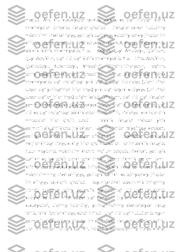 mavjud.   Ana   shu   xususiyatlar   asosida   tekislik   va   tog‘   olditog‘   kichik
provinsiyalari   doirasida   okruglar   ajratiladi.     Okruglar   asosan   hududning
makroiqlimi o‘xshashligiga, geologik tuzilishiga va tabiiy-tarixiy jihatdan bir
xilligiga   qarab   ajratiladi.   L.N.Babushkin   va   N.A.Kogay   O‘zbekistonda
tekislik   kichik   provinsiyasida   4   ta   –   Ustyurt,   Quyi   Amudaryo,   Qizilqum,
Quyi Zarafshon, tog‘ oldi-tog‘ kichik provinsiyasida 6 ta – O‘rta Zarafshon,
Qashqadaryo,   Surxondaryo,   Mirzacho‘l,   Chirchiq-Ohangaron,   Farg‘ona
tabiiy   geografik   okruglarini   ajratadilar.     Okrug   tog‘   oldi-tog‘   kichik
provinsiyasida   tog‘   oralig‘idagi   yoki   tog‘   oldidagi   botiqlarga   (ularni   o‘rab
turgan tog‘ yonbag‘irlari bilan birga) yoki tog‘ daryosi vodiysiga (uni o‘rab
turgan tog‘lari bilan birga) to‘g‘ri keladi. Binobarin, tog‘ oldi-tog‘ okruglari
yemirilish   (eroziya)   va   akkumlyasiyasi   o‘zaro   bog‘liq   bo‘lgan   tog‘lar,   tog‘
oldi va tog‘ oralig‘idagi tekisliklardan iborat bo‘lib, o‘zlariga   xos balandlik
mintaqalari   bilan   ajralib   turadi.     Tekislik   okruglari   nisbatan   yirik
geomorflogik   birliklarda   joylashgan.   Ular   bir-biridan   relyefining   xarakteri,
geologik   tuzilishi   va   neogen-to‘rtlamchi     davrlardagi   geologik
rivojlanishidagi o‘ziga xosligi bilan ajralib turadilar. Har bir tekislik okrugida
butun   maydonda   makroiqlim   sharoiti   ma’lum   darajada   o‘xshash,   geologik
tuzilishi   va   joy   tarkib   topish   tarixi   bir   xil,   tuproq-o‘simlik   qoplami   ozmi-
ko‘pmi   umumiy   xususiyatga   ega   bo‘ladi.   Tekislik   okruglari     asosan   hudud
makroiqlimining   o‘xshashligiga,   geologik   tuzilishi   va   tabiiytarixiy   jihatdan
bir   xilligiga   asoslanib   ajratiladi.     Rayonlashtirish   taksonomik   birligining
oltinchi   pog‘onasi   tabiiy   geografik   rayondir.Tog‘   oldi-tog‘   okruglarida
vodiylar   va   ularni   o‘rab   turgan   tog‘   tizmalari     joylanishining   o‘ziga   xos
xususiyatlari,   ularning   balandligi,   yonbag‘irlarining   ekspozitsiyasi   okrug
ichida   ichki   farqlanishlarga   sabab   bo‘ladi.   Tog‘   oldi-tog‘   hududlarida   rayon
geomorflogik   va   iqlimiy   jihatdan   bir   xil   bo‘lgan   okrugning   qismlari   bo‘lib,
ular     bir-biridan   litologik   tuzilishi,   balandlik   mintaqalarining   o‘ziga   xosligi 