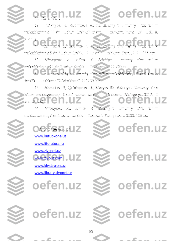 82III. Darsliklar:
59. To‘xliyev.   B,   Karimov.B   va   bq.   Adabiyot.   Umumiy   o‘rta   ta`lim
maktablarining   11-sinfi   uchun   darslik.(1-qism)   –   Toshkent,   Yangi   avlod,   2018,
214 bet
60. Ahmedov   S,   Qosimov   B   va   bq.   Adabiyot.   Umumiy   o‘rta   ta’lim
maktablarining   5-sinfi   uchun   darslik   –   2   –qism.   –   Toshkent.   Sharq,   2020.   136   bet.
61. Mirzayeva.   Z.   Jalilov.   K.   Adabiyot.   Umumiy   o‘rta   ta’lim
maktablarining 10-sinfi   uchun   darslik.   –   Toshkent: 2022.72   bet
62. 8-sinf.   Adabiyot.   Umumiy   o‘rta   ta’lim   maktablarining   8-sinfi   uchun
darslik.   – Toshkent: “O‘zbekiston”.2019.98   bet
63. Ahmedov.   S,   Qo‘chqorov.   R,   Rizayev   Sh.   Adabiyot.   Umumiy   o‘rta
ta`lim   maktablarining   6-sinfi   uchun   darslik.   –   Toshkent:   Ma`naviyat.2017.   II
qism.31 bet
64. Mirzayeva.   Z.,   Jalilov.   K.   Adabiyot.   Umumiy   o‘rta   ta`lim
maktablarining   7-sinfi   uchun   darslik.   –   Toshkent: Yangi   nashr. 2022. 168   bet
IV. Internet   sаytlаri
www.kutubxоnа.uz  
www.literаturа.ru  
www.ziyоnet.uz  
www.ziyоuz.cоm  
www.kh-dаvrоn.uz  
www.librаry.ziyоnet.uz 